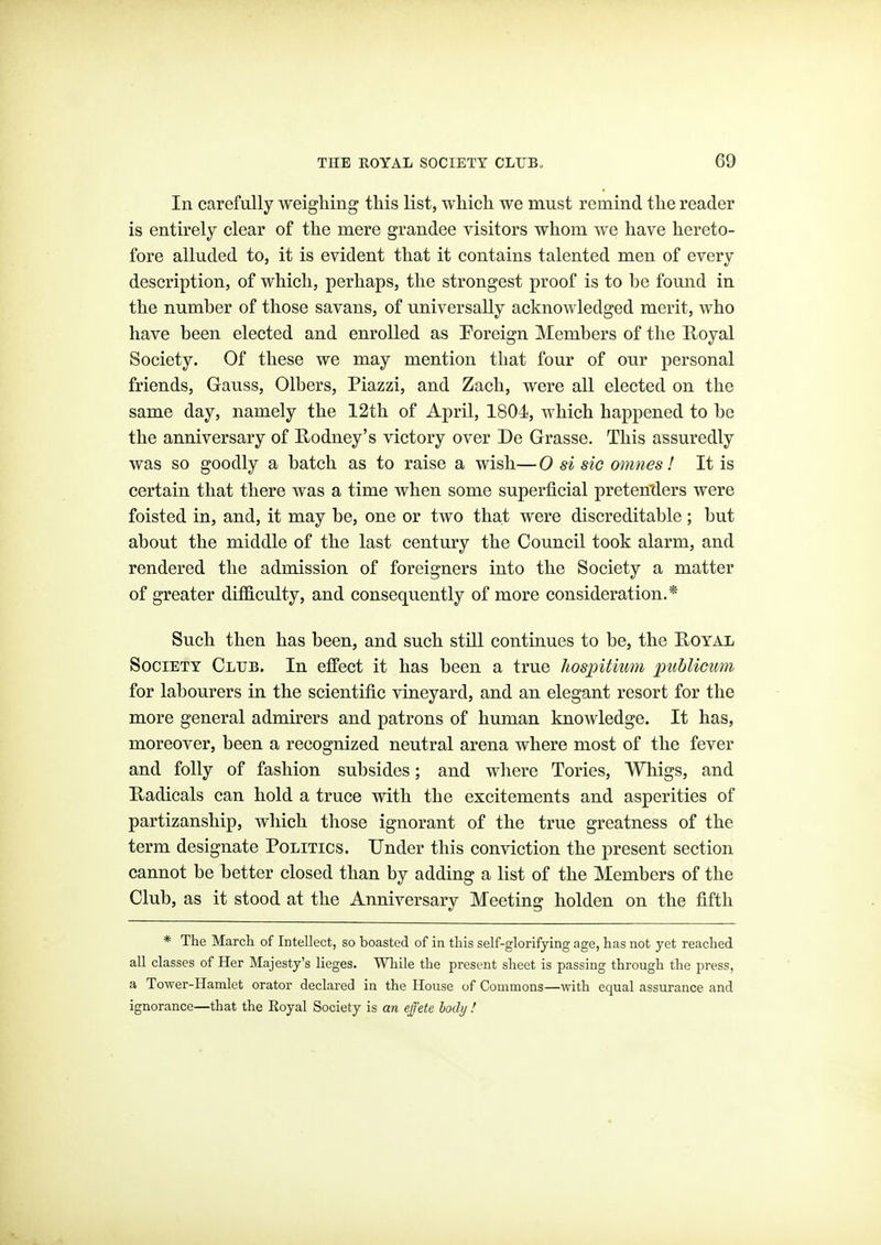 In carefully weighing this list, which we must remind the reader is entirely clear of the mere grandee visitors whom we have hereto- fore alluded to, it is evident that it contains talented men of every description, of which, perhaps, the strongest proof is to be found in the number of those savans, of universally acknowledged merit, who have been elected and enrolled as Foreign Members of the R-oyal Society. Of these we may mention that four of our personal friends, Gauss, Olbers, Piazzi, and Zach, were all elected on the same day, namely the 12th of April, 1804, which happened to be the anniversary of Rodney's victory over De Grasse. This assuredly was so goodly a batch as to raise a wish— 0 si sic omnes! It is certain that there was a time when some superficial preten'ders were foisted in, and, it may be, one or two that were discreditable ; but about the middle of the last century the Council took alarm, and rendered the admission of foreigners into the Society a matter of greater difficulty, and consequently of more consideration.* Such then has been, and such still continues to be, the E-oyal Society Club. In effect it has been a true hosjntium publicum for labourers in the scientific vineyard, and an elegant resort for the more general admirers and patrons of human knowledge. It has, moreover, been a recognized neutral arena where most of the fever and folly of fashion subsides; and where Tories, Whigs, and Radicals can hold a truce with the excitements and asperities of partizanship, which those ignorant of the true greatness of the term designate Politics. Under this conviction the present section cannot be better closed than by adding a list of the Members of the Club, as it stood at the Anniversary Meeting holden on the fifth * The March of Intellect, so boasted of in this self-glorifying age, has not yet reached all classes of Her Majesty's lieges. While the present sheet is passing through the press, a Tower-Hamlet orator declared in the House of Commons—■with equal assurance and ignorance—that the Royal Society is an effete lody !