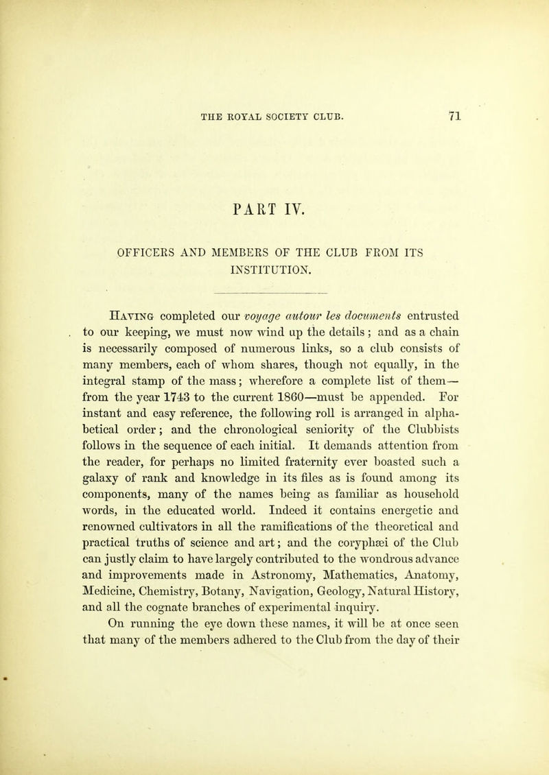 PART ly. OFFICERS AND MEMBERS OF THE CLUB FROM ITS INSTITUTION. Having completed our voyage autour les documents entrusted to our keeping, we must now wind up the details ; and as a chain is necessarily composed of numerous links, so a club consists of many members, each of whom shares, though not equally, in the integral stamp of the mass; wherefore a complete list of them— from the year 1743 to the current 1860—must be appended. For instant and easy reference, the following roll is arranged in alpha- betical order; and the chronological seniority of the Clubbists follows in the sequence of each initial. It demands attention from the reader, for perhaps no limited fraternity ever boasted such a galaxy of rank and knowledge in its files as is found among its components, many of the names being as familiar as household words, in the educated world. Indeed it contains energetic and renowned cultivators in all the ramifications of the theoretical and practical truths of science and art; and the coryphsei of the Club can justly claim to have largely contributed to the wondrous advance and improvements made in Astronomy, Mathematics, Anatomy, Medicine, Chemistry, Botany, Navigation, Geology, Natural History, and all the cognate branches of experimental inquiry. On running the eye down these names, it will be at once seen that many of the members adhered to the Club from the day of their