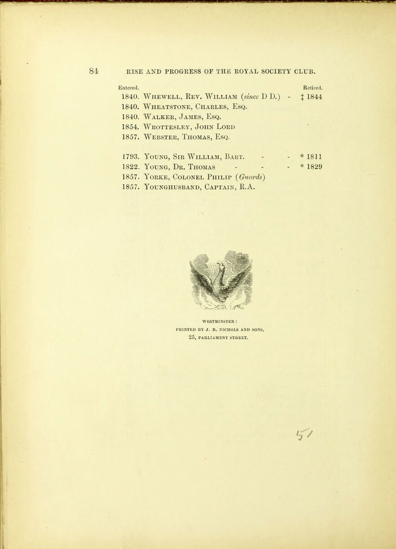 Entered. Retired. 1840. Whewell, Eev. William {since D D.) - f 1844 1840. Wheatstone, Charles, Esq. 1840. Walker, James, Esq. 1854. Wrottesley, John Lord 1857. Webster, Thomas, Esq. 1793. Young, Sir William, Bart. - - * 1811 1822. Young, Dr. Thomas - - - * 1829 1857. YoRKE, Colonel Philip (Giiards) 1857. Younghusband, Captain, R.A. WESTMINSTER : PRINTED BY J. B. NICHOLS AND SONS, 25, PARLIAMENT STUEET.