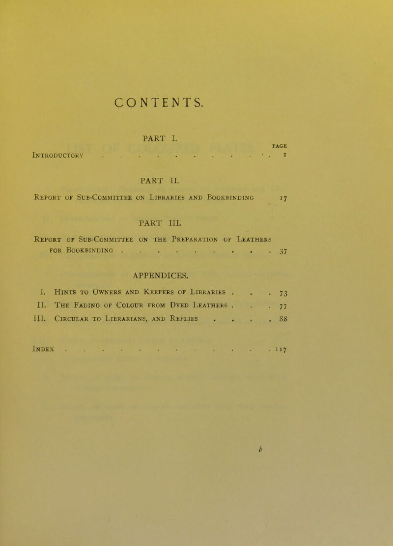 CONTENTS. PART I. PAGE Introductory ' • i PART II. Report of Sub-Committee on Libraries and Bookbinding 17 PART III. Report of Sub-Committee on the Preparation of Leathers FOR Bookbinding 37 APPENDICES. 1. Hints to Owners and Keepers of Libraries . . .73 II. The Fading of Colour from Dyed Leathers . . .77 III. Circular to Librarians, and Replies . . . .88 Index . . . . . . . . • J17