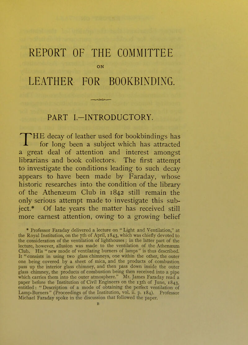 REPORT OF THE COMMITTEE ON LEATHER FOR BOOKBINDING. PART I-INTRODUCTORY. THE decay of leather used for bookbindings has for long been a subject which has attracted a great deal of attention and interest amongst librarians and book collectors. The first attempt to investigate the conditions leading to such decay appears to have been made by Faraday, whose historic researches into the condition of the library of the Athenaeum Club in 1842 still remain the only serious attempt made to investigate this sub- ject.* Of late years the matter has received still more earnest attention, owing to a growing belief * Professor Faraday delivered a lecture on  Light and Ventilation, at the Royal Institution, on the 7th of April, 1843, which was chiefly devoted to the consideration of the ventilation of lighthouses; in the latter part of the lecture, however, allusion was made to the ventilation of the Athenseum Club. His  new mode of ventilating burners of lamps  is thus described. It  consists in using two glass chimneys, one within the other, the outer one being covered by a sheet of mica, and the products of combustion pass up the interior glass chimney, and then pass down inside the outer glass chimney, the products of combustion being then received into a pipe which carries them into the outer atmosphere. Mr. James Faraday read a paper before the Institution of Civil Engineers on the 13th of June, 1843, entitled:  Description of a mode of obtaining the perfect ventilation of Lamp-Burners  (Proceedings of the Institution, vol. ii. p. 184). Professor Michael Faraday spoke in the discussion that followed the paper. B