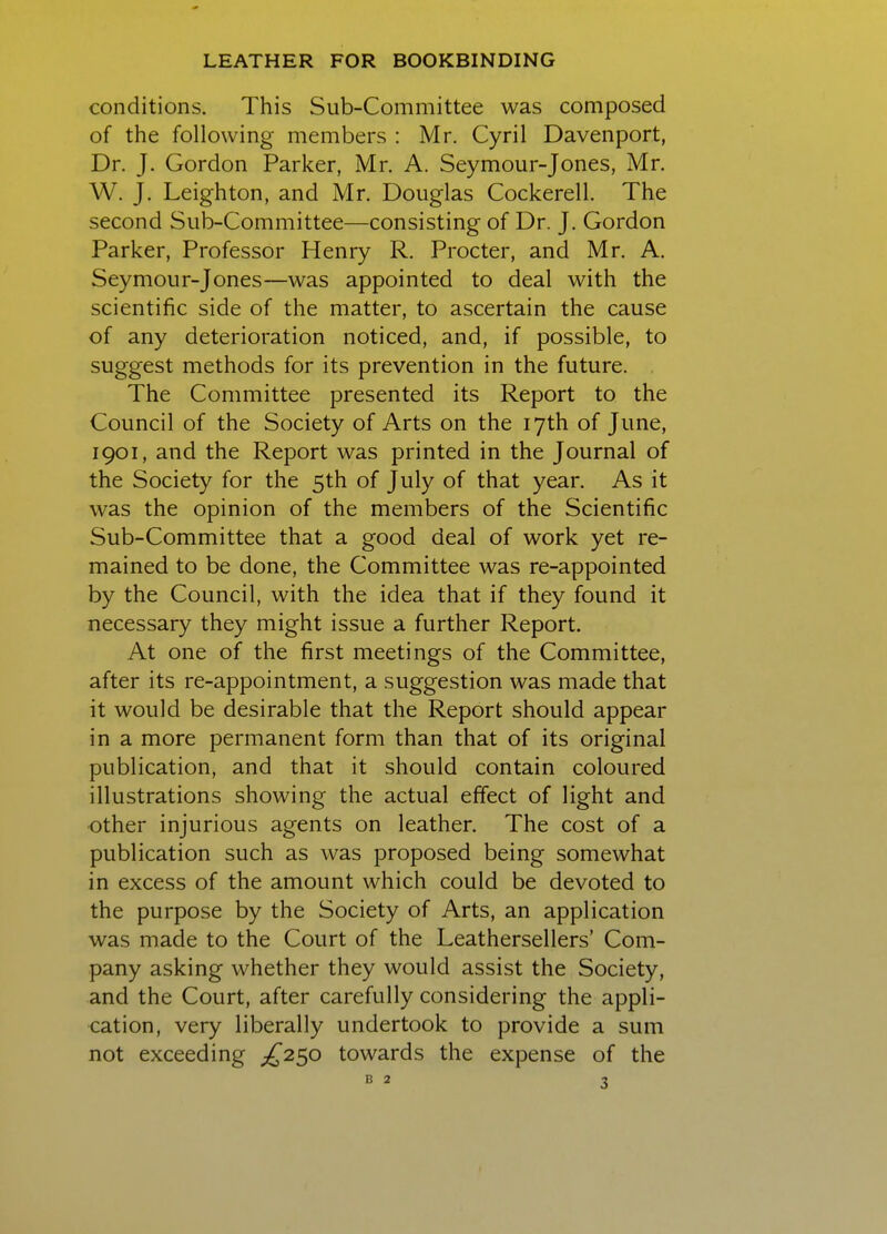 conditions. This Sub-Committee was composed of the following members : Mr. Cyril Davenport, Dr. J. Gordon Parker, Mr. A. Seymour-Jones, Mr. W. J. Leighton, and Mr. Douglas Cockerell. The second Sub-Committee—consisting of Dr. J. Gordon Parker, Professor Henry R. Procter, and Mr. A. Seymour-Jones—was appointed to deal with the scientific side of the matter, to ascertain the cause of any deterioration noticed, and, if possible, to suggest methods for its prevention in the future. The Committee presented its Report to the Council of the Society of Arts on the 17th of June, 1901, and the Report was printed in the Journal of the Society for the 5th of July of that year. As it was the opinion of the members of the Scientific Sub-Committee that a good deal of work yet re- mained to be done, the Committee was re-appointed by the Council, with the idea that if they found it necessary they might issue a further Report. At one of the first meetings of the Committee, after its re-appointment, a suggestion was made that it would be desirable that the Report should appear in a more permanent form than that of its original publication, and that it should contain coloured illustrations showing the actual effect of light and other injurious agents on leather. The cost of a publication such as was proposed being somewhat in excess of the amount which could be devoted to the purpose by the Society of Arts, an application was made to the Court of the Leathersellers' Com- pany asking whether they would assist the Society, and the Court, after carefully considering the appli- cation, very liberally undertook to provide a sum not exceeding £2^,0 towards the expense of the