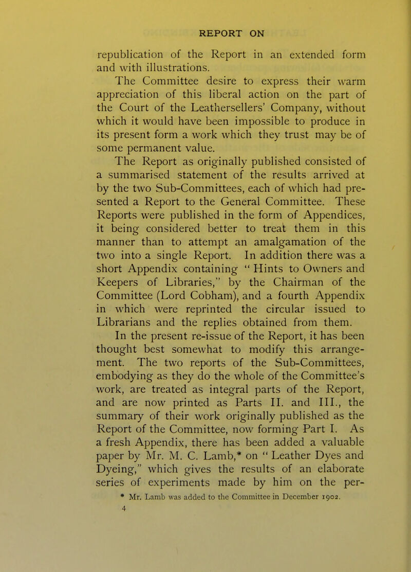 republication of the Report in an extended form and with illustrations. The Committee desire to express their warm appreciation of this liberal action on the part of the Court of the Leathersellers' Company, without which it would have been impossible to produce in its present form a work which they trust may be of some permanent value. The Report as originally published consisted of a summarised statement of the results arrived at by the two Sub-Committees, each of which had pre- sented a Report to the General Committee. These Reports were published in the form of Appendices, it being considered better to treat them in this manner than to attempt an amalgamation of the two into a single Report. In addition there was a short Appendix containing  Hints to Owners and Keepers of Libraries, by the Chairman of the Committee (Lord Cobham), and a fourth Appendix in which were reprinted the circular issued to Librarians and the replies obtained from them. In the present re-issue of the Report, it has been thought best somewhat to modify this arrange- ment. The two reports of the Sub-Committees, embodying as they do the whole of the Committee's work, are treated as integral parts of the Report, and are now printed as Parts II. and III., the summary of their work originally published as the Report of the Committee, now forming Part I. As a fresh Appendix, there has been added a valuable paper by Mr. M. C. Lamb,* on  Leather Dyes and Dyeing, which gives the results of an elaborate series of experiments made by him on the per- * Mr. Lamb was added to the Committee in December 1902.