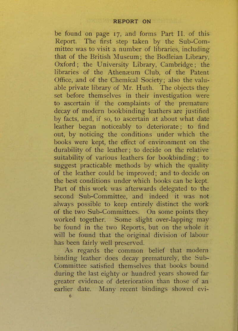 be found on page 17, and forms Part II. of this Report. The first step taken by the Sub-Com- mittee was to visit a number of libraries, including that of the British Museum; the Bodleian Library, Oxford; the University Library, Cambridge; the libraries of the Athenaeum Club, of the Patent Office, and of the Chemical Society; also the valu- able private library of Mr. Huth. The objects they set before themselves in their investigation were to ascertain if the complaints of the premature decay of modern bookbinding leathers are justified by facts, and, if so, to ascertain at about what date leather began noticeably to deteriorate; to find out, by noticing the conditions under which the books were kept, the effect of environment on the durability of the leather; to decide on the relative suitability of various leathers for bookbinding; to suggest practicable methods by which the quality of the leather could be improved; and to decide on the best conditions under which books can be kept. Part of this work was afterwards delegated to the second Sub-Committee, and indeed it was not always possible to keep entirely distinct the work of the two Sub-Committees. On some points they worked together. Some slight over-lapping may be found in the two Reports, but on the whole it will be found that the original division of labour has been fairly well preserved. As regards the common belief that modern binding leather does decay prematurely, the Sub- Committee satisfied themselves that books bound during the last eighty or hundred years showed far greater evidence of deterioration than those of an earlier date. Many recent bindings showed evi-