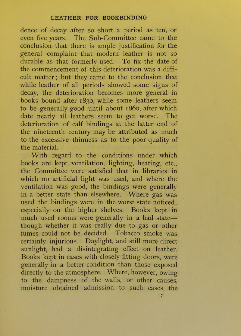 dence of decay after so short a period as ten, or even five years. The Sub-Committee came to the conclusion that there is ample justification for the general complaint that modern leather is not so durable as that formerly used. To fix the date of the commencement of this deterioration was a diffi- cult matter; but they came to the conclusion that while leather of all periods showed some signs of decay, the deterioration becomes more general in books bound after 1830, while some leathers seem to be generally good until about i860, after which date nearly all leathers seem to get worse. The deterioration of calf bindings at the latter end of the nineteenth century may be attributed as much to the excessive thinness as to the poor quality of the material. With regard to the conditions under which books are kept, ventilation, lighting, heating, etc., the Committee were satisfied that in libraries in which no artificial light was used, and where the ventilation was good, the bindings were generally in a better state than elsewhere. Where gas was used the bindings were in the worst state noticed, especially on the higher shelves. Books kept in much used rooms were generally in a bad state— though whether it was really due to gas or other fumes could not be decided. Tobacco smoke was certainly injurious. Daylight, and still more direct sunlight, had a disintegrating effect on leather. Books kept in cases with closely fitting doors, were generally in a better condition than those exposed directly to the atmosphere. Where, however, owing to the dampness of the walls, or other causes, moisture obtained admission to such cases, the