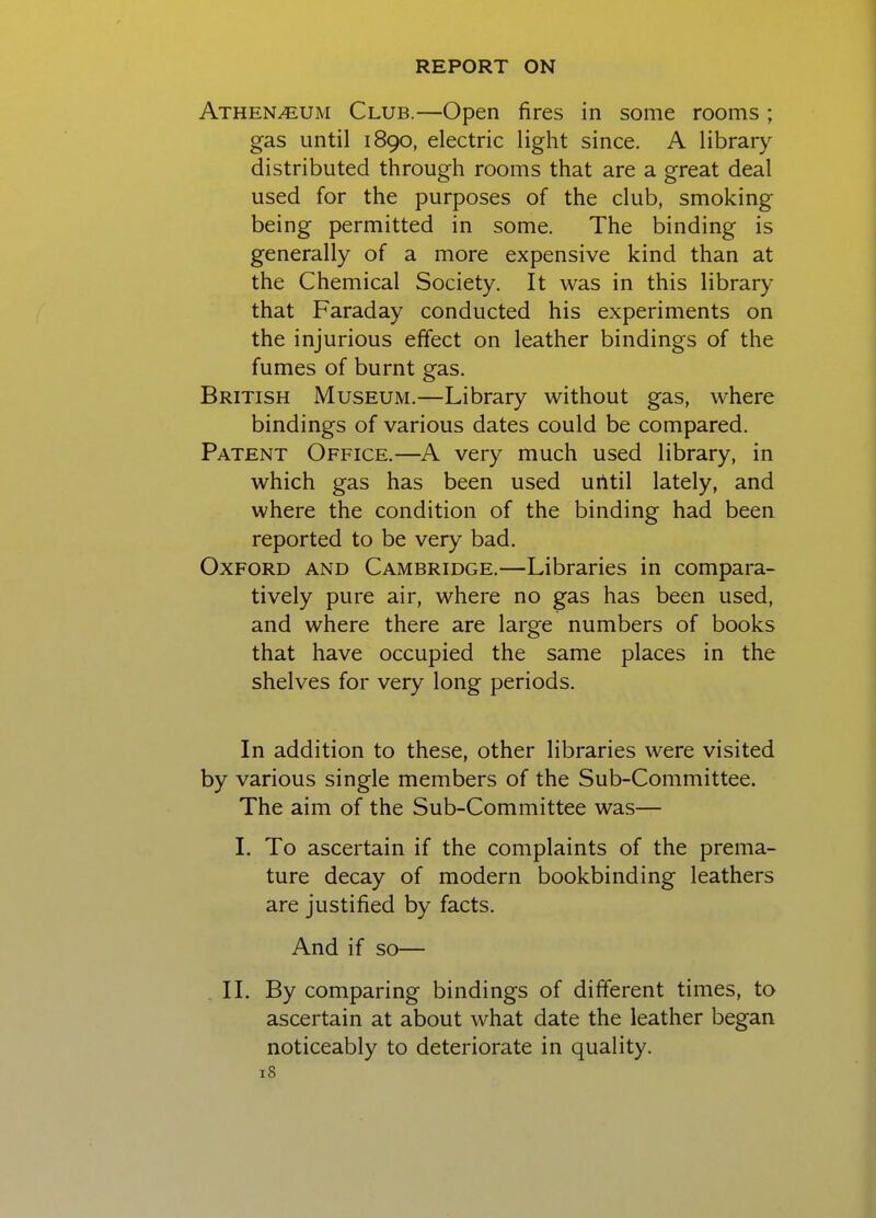 Athen^um Club.—Open fires in some rooms ; gas until 1890, electric light since. A library distributed through rooms that are a great deal used for the purposes of the club, smoking being permitted in some. The binding is generally of a more expensive kind than at the Chemical Society. It was in this library that Faraday conducted his experiments on the injurious effect on leather bindings of the fumes of burnt gas. British Museum.—Library without gas, where bindings of various dates could be compared. Patent Office.—A very much used library, in which gas has been used uiltil lately, and where the condition of the binding had been reported to be very bad. Oxford and Cambridge.—Libraries in compara- tively pure air, where no gas has been used, and where there are large numbers of books that have occupied the same places in the shelves for very long periods. In addition to these, other libraries were visited by various single members of the Sub-Committee. The aim of the Sub-Committee was— I. To ascertain if the complaints of the prema- ture decay of modern bookbinding leathers are justified by facts. And if so— II. By comparing bindings of different times, to ascertain at about what date the leather began noticeably to deteriorate in quality.