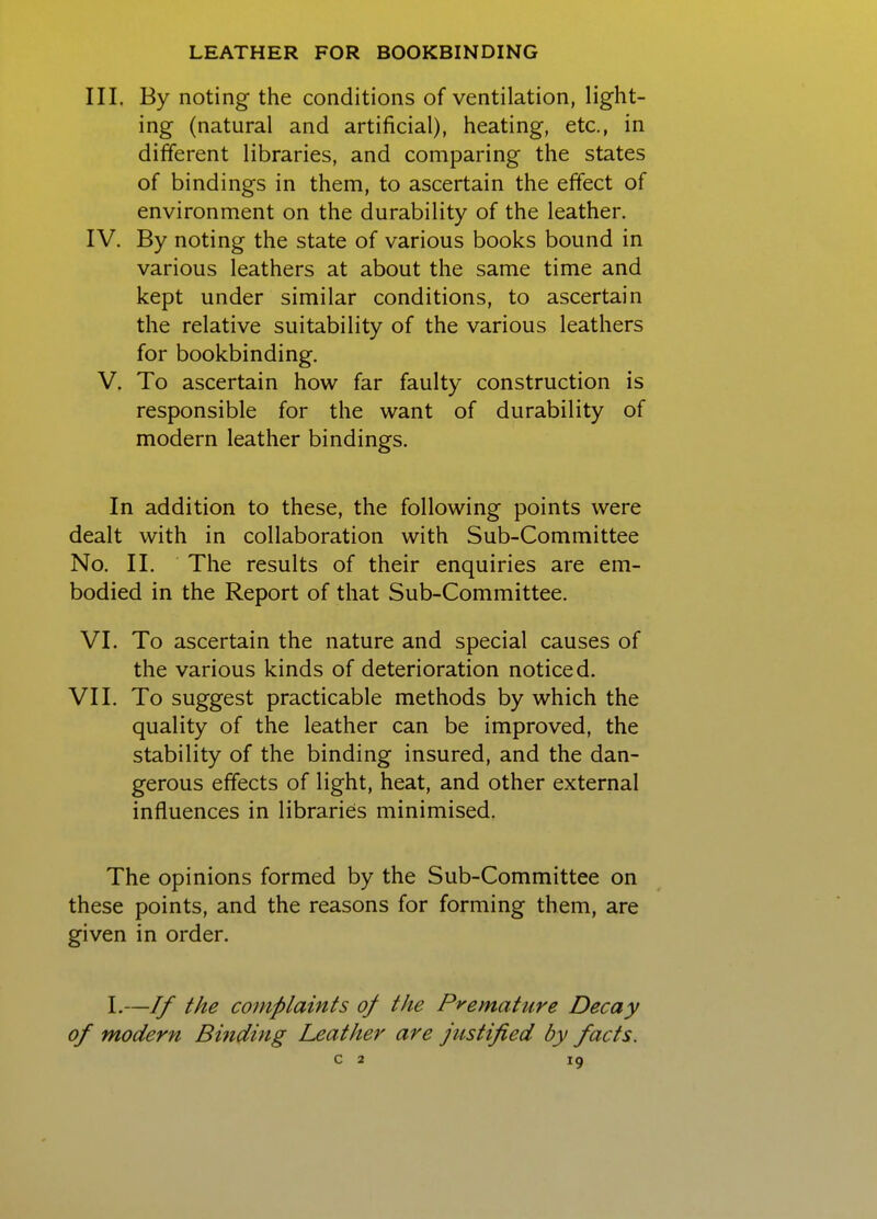 III. By noting the conditions of ventilation, light- ing (natural and artificial), heating, etc., in different libraries, and comparing the states of bindings in them, to ascertain the effect of environment on the durability of the leather. IV. By noting the state of various books bound in various leathers at about the same time and kept under similar conditions, to ascertain the relative suitability of the various leathers for bookbinding. V. To ascertain how far faulty construction is responsible for the want of durability of modern leather bindings. In addition to these, the following points were dealt with in collaboration with Sub-Committee No. II. The results of their enquiries are em- bodied in the Report of that Sub-Committee. VI. To ascertain the nature and special causes of the various kinds of deterioration noticed. VII. To suggest practicable methods by which the quality of the leather can be improved, the stability of the binding insured, and the dan- gerous effects of light, heat, and other external influences in libraries minimised. The opinions formed by the Sub-Committee on these points, and the reasons for forming them, are given in order. 1.—If the complaints of the Premature Decay of modern Bmding Leather are justified by facts.