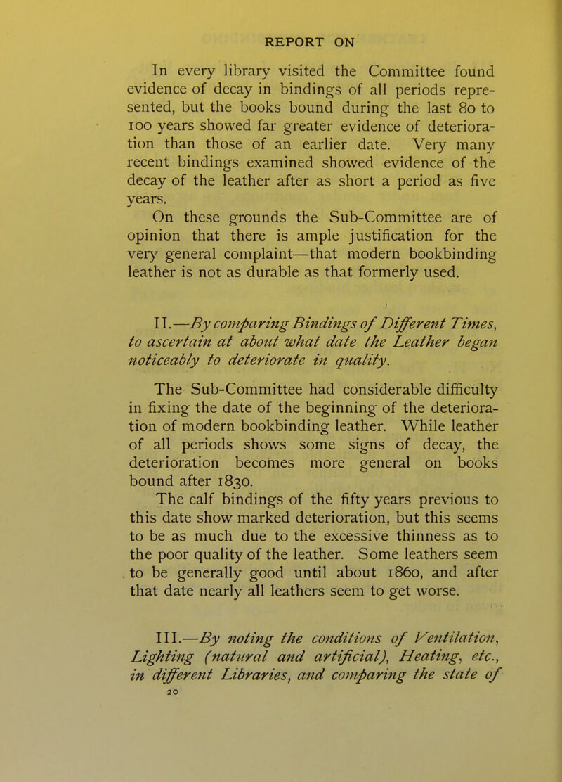 In every library visited the Committee found evidence of decay in bindings of all periods repre- sented, but the books bound during the last 80 to ICQ years showed far greater evidence of deteriora- tion than those of an earlier date. Very many recent bindings examined showed evidence of the decay of the leather after as short a period as five years. On these grounds the Sub-Committee are of opinion that there is ample justification for the very general complaint—that modern bookbinding leather is not as durable as that formerly used. II. —By comparing Bindings of Different Times, to ascertain at about what date the Leather began noticeably to deteriorate in quality. The Sub-Committee had considerable difficulty in fixing the date of the beginning of the deteriora- tion of modern bookbinding leather. While leather of all periods shows some signs of decay, the deterioration becomes more general on books bound after 1830. The calf bindings of the fifty years previous to this date show marked deterioration, but this seems to be as much due to the excessive thinness as to the poor quality of the leather. Some leathers seem to be generally good until about i860, and after that date nearly all leathers seem to get worse. III. —By noting the conditions of Ventilation^ Lighting (natural and artificial), Heatings etc., in different Libraries^ and comparing the state of