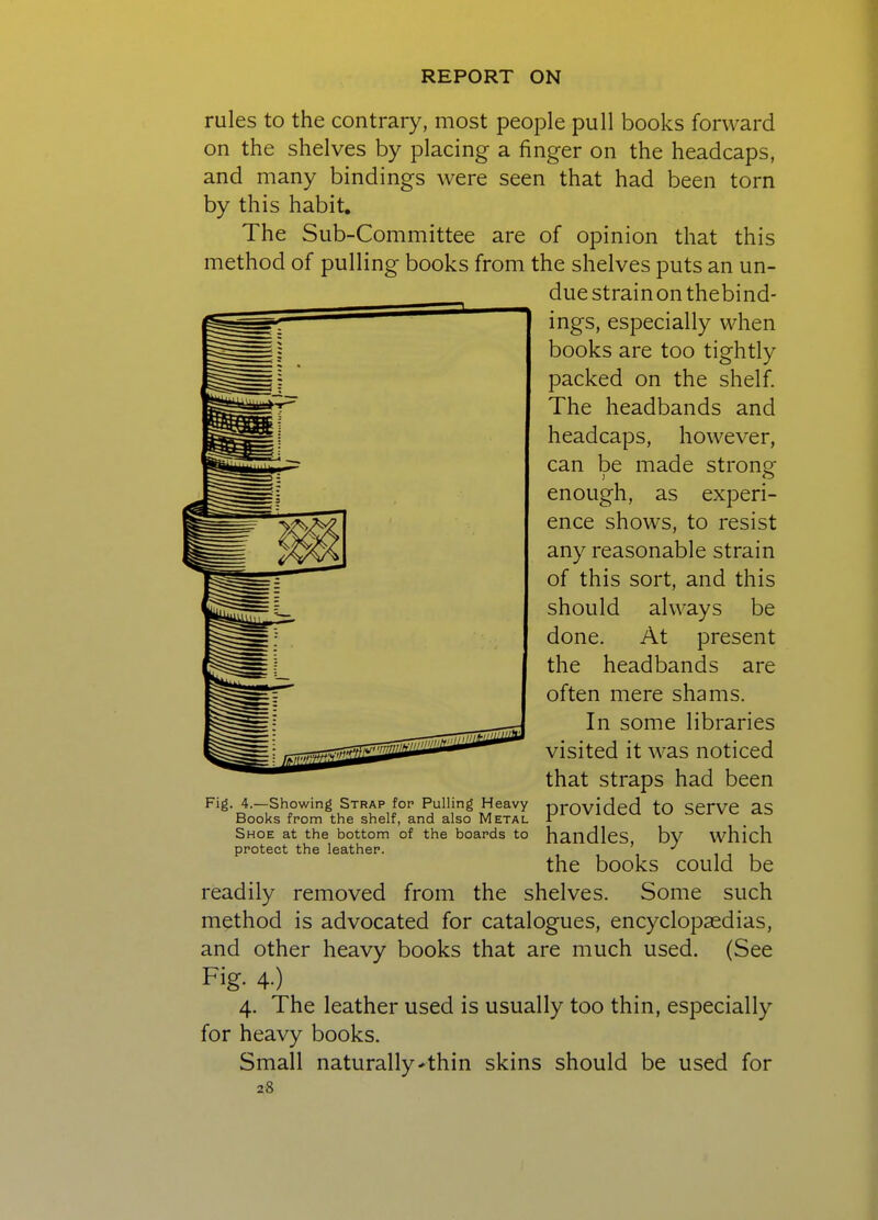 rules to the contrary, most people pull books forward on the shelves by placing a finger on the headcaps, and many bindings were seen that had been torn by this habit. The Sub-Committee are of opinion that this method of pulling books from the shelves puts an un- due strainon thebind- ings, especially when books are too tightly packed on the shelf. The headbands and headcaps, however, can be made strong- enough, as experi- ence shows, to resist any reasonable strain of this sort, and this should always be done. At present the headbands are often mere shams. In some libraries visited it was noticed that straps had been provided to serve as handles, by which the books could be readily removed from the shelves. Some such method is advocated for catalogues, encyclopaedias, and other heavy books that are much used. (See Fig- 4-) 4. The leather used is usually too thin, especially for heavy books. Small naturally'thin skins should be used for 28 Fig. 4.—Showing Strap for Pulling Heavy Books from the shelf, and also Metal Shoe at the bottom of the boards to protect the leather.