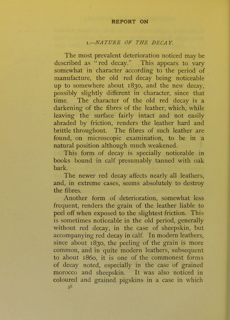 I.—NATURE OF THE DECAY. The most prevalent deterioration noticed may be described as red decay. This appears to vary somewhat in character according to the period of manufacture, the old red decay being noticeable up to somewhere about 1830, and the new decay, possibly slightly different in character, since that time. The character of the old red decay is a darkening of the fibres of the leather, which, while leaving the surface fairly intact and not easily abraded by friction, renders the leather hard and brittle throughout. The fibres of such leather are found, on microscopic examination, to be in a natural position although much weakened. This form of decay is specially noticeable in books bound in calf presumably tanned with oak bark. The newer red decay affects nearly all leathers, and, in extreme cases, seems absolutely to destroy the fibres. Another form of deterioration, somewhat less frequent, renders the grain of the leather liable to peel off when exposed to the slightest friction. This is sometimes noticeable in the old period, generally without red decay, in the case of sheepskin, but accompanying red decay in calf. In modern leathers, since about 1830, the peeling of the grain is more common, and in quite modern leathers, subsequent to about i860, it is one of the commonest forms of decay noted, especially in the case of grained morocco and sheepskin. It was also noticed in coloured and grained pigskins in a case in which