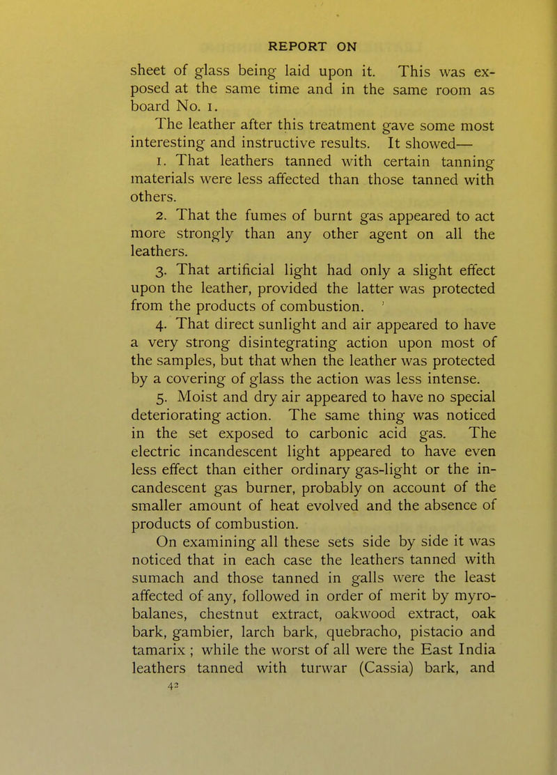 sheet of glass being laid upon it. This was ex- posed at the same time and in the same room as board No. i. The leather after this treatment gave some most interesting and instructive results. It showed— 1. That leathers tanned with certain tanning materials were less affected than those tanned with others. 2. That the fumes of burnt gas appeared to act more strongly than any other agent on all the leathers. 3. That artificial light had only a slight effect upon the leather, provided the latter was protected from the products of combustion. ' 4. That direct sunlight and air appeared to have a very strong disintegrating action upon most of the samples, but that when the leather was protected by a covering of glass the action was less intense. 5. Moist and dry air appeared to have no special deteriorating action. The same thing was noticed in the set exposed to carbonic acid gas. The electric incandescent light appeared to have even less effect than either ordinary gas-light or the in- candescent gas burner, probably on account of the smaller amount of heat evolved and the absence of products of combustion. On examining all these sets side by side it was noticed that in each case the leathers tanned with sumach and those tanned in galls were the least affected of any, followed in order of merit by myro- balanes, chestnut extract, oakwood extract, oak bark, gambier, larch bark, quebracho, pistacio and tamarix ; while the worst of all were the East India leathers tanned with turvvar (Cassia) bark, and 43