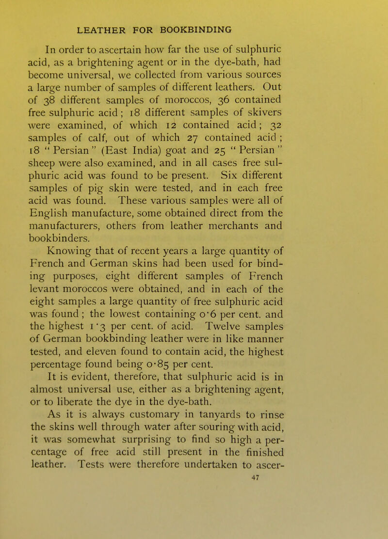 In order to ascertain how far the use of sulphuric acid, as a brightening agent or in the dye-bath, had become universal, we collected from various sources a large number of samples of different leathers. Out of 38 different samples of moroccos, 36 contained free sulphuric acid; 18 different samples of skivers were examined, of which contained acid; 32 samples of calf, out of which 27 contained acid ; 18 Persian (East India) goat and 25 Persian sheep were also examined, and in all cases free sul- phuric acid was found to be present. Six different samples of pig skin were tested, and in each free acid was found. These various samples were all of English manufacture, some obtained direct from the manufacturers, others from leather merchants and bookbinders. Knowing that of recent years a large quantity of French and German skins had been used for bind- ing purposes, eight different samples of French levant moroccos were obtained, and in each of the eight samples a large quantity of free sulphuric acid was found ; the lowest containing o*6 per cent, and the highest 1*3 per cent, of acid. Twelve samples of German bookbinding leather were in like manner tested, and eleven found to contain acid, the highest percentage found being 0-85 per cent. It is evident, therefore, that sulphuric acid is in almost universal use, either as a brightening agent, or to liberate the dye in the dye-bath. As it is always customary in tanyards to rinse the skins well through water after souring with acid, it was somewhat surprising to find so high a per- centage of free acid still present in the finished leather. Tests were therefore undertaken to ascer-