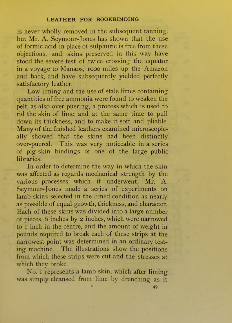 is never wholly removed in the subsequent tanning, but Mr. A. Seymour-Jones has shown that the use of formic acid in place of sulphuric is free from these objections, and skins preserved in this way have stood the severe test of twice crossing the equator in a voyage to Manaos, looo miles up the Amazon and back, and have subsequently yielded perfectly satisfactory leather. Low liming and the use of stale limes containing quantities of free ammonia were found to weaken the pelt, as also over-puering, a process which is used to rid the skin of lime, and at the same time to pull down its thickness, and to make it soft and pliable. Many of the finished leathers examined microscopic- ally showed that the skins had been distinctly over-puered. This was very noticeable in a series of pig-skin bindings of one of the large public libraries. In order to determine the way in which the skin was affected as regards mechanical strength by the various processes which it underwent, Mr. A. Seymour-Jones made a series of experiments on lamb skins selected in the limed condition as nearly as possible of equal growth, thickness, and character. Each of these skins was divided into a large number of pieces, 6 inches by 2 inches, which were narrowed to I inch in the centre, and the amount of weight in pounds required to break each of these strips at the narrowest point was determined in an ordinaiy test- ing machine. The illustrations show the positions from which these strips were cut and the stresses at which they broke. No. I represents a lamb skin, which after liming was simply cleansed from lime by drenching as it