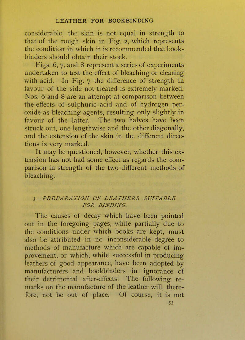 considerable, the skin is not equal in strength to that of the rough skin in Fig. 2, which represents the condition in which it is recommended that book- binders should obtain their stock. Figs. 6, 7, and 8 represent a series of experiments undertaken to test the effect of bleaching or clearing with acid. In Fig. 7 the difference of strength in favour of the side not treated is extremely marked. Nos. 6 and 8 are an attempt at comparison between the effects of sulphuric acid and of hydrogen per- oxide as bleaching agents, resulting only slightly in favour of the latter. The two halves have been struck out, one lengthwise and the other diagonally, and the extension of the skin in the different direc- tions is very marked. It may be questioned, however, whether this ex- tension has not had some effect as regards the com- parison in strength of the two different methods of bleaching. I.—PREPARATION OF LEATHERS SUITABLE FOR BINDING. The causes of decay which have been pointed out in the foregoing pages, while partially due to the conditions under which books are kept, must also be attributed in no inconsiderable degree to methods of manufacture which are capable of im- provement, or which, while successful in producing leathers of good appearance, have been adopted by manufacturers and bookbinders in ignorance of their detrimental after-effects. The following re- marks on the manufacture of the leather will, there- fore, not be out of place. Of course, it is not