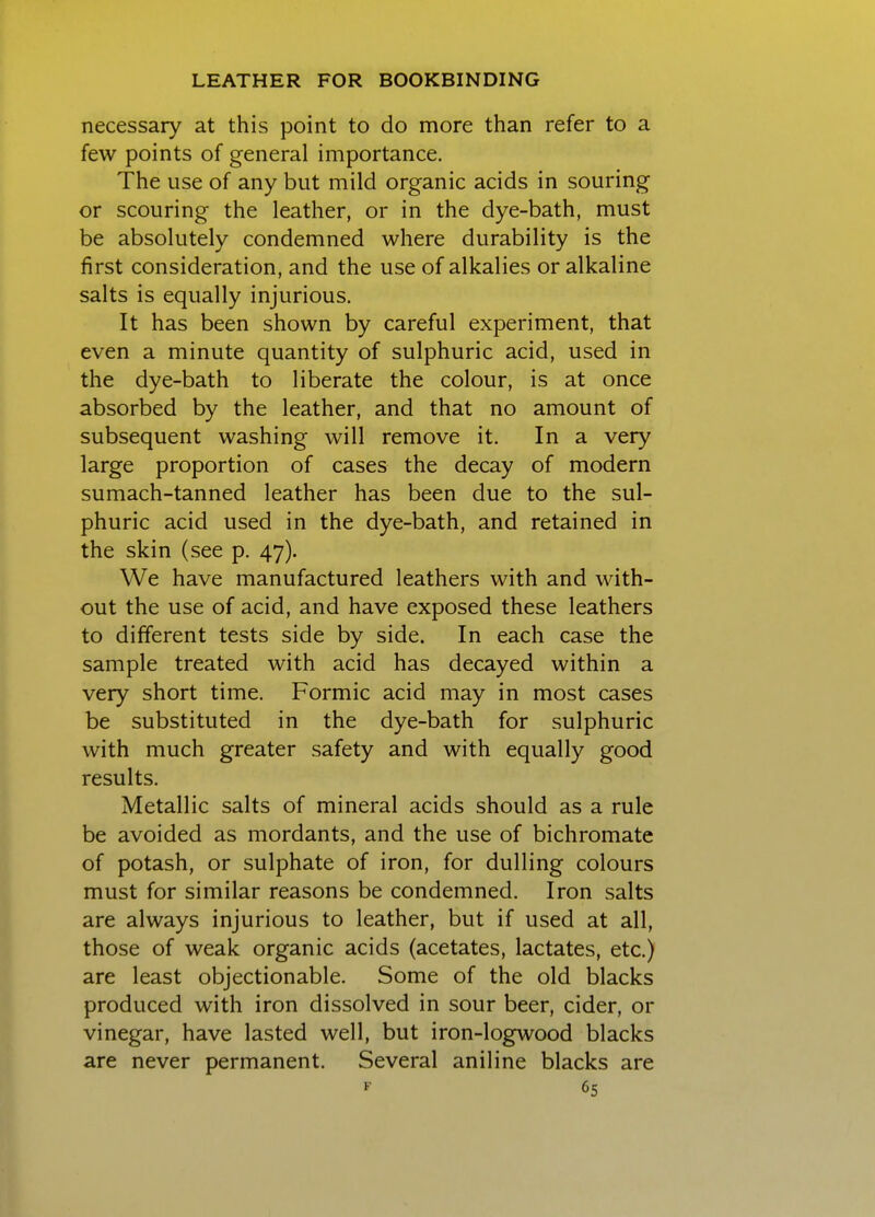 necessary at this point to do more than refer to a few points of general importance. The use of any but mild organic acids in souring or scouring the leather, or in the dye-bath, must be absolutely condemned where durability is the first consideration, and the use of alkalies or alkaline salts is equally injurious. It has been shown by careful experiment, that even a minute quantity of sulphuric acid, used in the dye-bath to liberate the colour, is at once absorbed by the leather, and that no amount of subsequent washing will remove it. In a very large proportion of cases the decay of modern sumach-tanned leather has been due to the sul- phuric acid used in the dye-bath, and retained in the skin (see p. 47). We have manufactured leathers with and with- out the use of acid, and have exposed these leathers to different tests side by side. In each case the sample treated with acid has decayed within a very short time. Formic acid may in most cases be substituted in the dye-bath for sulphuric with much greater safety and with equally good results. Metallic salts of mineral acids should as a rule be avoided as mordants, and the use of bichromate of potash, or sulphate of iron, for dulling colours must for similar reasons be condemned. Iron salts are always injurious to leather, but if used at all, those of weak organic acids (acetates, lactates, etc.) are least objectionable. Some of the old blacks produced with iron dissolved in sour beer, cider, or vinegar, have lasted well, but iron-logwood blacks are never permanent. Several aniline blacks are