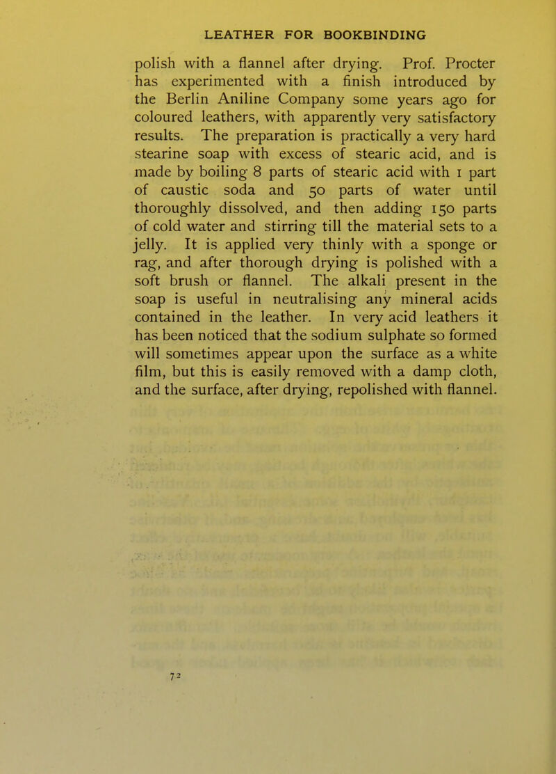 polish with a flannel after drying. Prof. Procter has experimented with a finish introduced by the Berlin Aniline Company some years ago for coloured leathers, with apparently very satisfactory results. The preparation is practically a very hard stearine soap with excess of stearic acid, and is made by boiling 8 parts of stearic acid with i part of caustic soda and 50 parts of water until thoroughly dissolved, and then adding 150 parts of cold water and stirring till the material sets to a jelly. It is applied very thinly with a sponge or rag, and after thorough drying is polished with a soft brush or flannel. The alkali present in the soap is useful in neutralising any mineral acids contained in the leather. In very acid leathers it has been noticed that the sodium sulphate so formed will sometimes appear upon the surface as a white film, but this is easily removed with a damp cloth, and the surface, after drying, repolished with flannel.