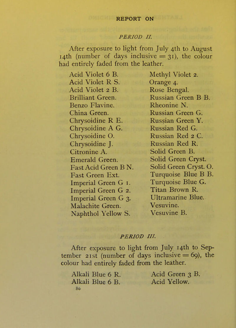 PERIOD II. After exposure to light from July 4th to August 14th (number of days inclusive =31), the colour had entirely faded from the leather. Acid Violet 6 B. Acid Violet R S. Acid Violet 2 B. Brilliant Green. Benzo Flavine. China Green. Chrysoidine R E. Chrysoidine A G. Chrysoidine O. Chrysoidine J. Citronine A. Emerald Green. Fast Acid Green B N. Fast Green Ext. Imperial Green G i. Imperial Green G 2. Imperial Green G 3. Malachite Green. Naphthol Yellow S. Methyl Violet 2. Orange 4. Rose Bengal. Russian Green B B. Rheonine N. Russian Green G. Russian Green Y. Russian Red G. Russian Red 2 C. Russian Red R. Solid Green B. Solid Green Cryst. Solid Green Cryst. O. Turquoise Blue B B. Turquoise Blue G. Titan Brown R. Ultramarine Blue. Vesuvine. Vesuvine B. PERIOD III. After exposure to light from July 14th to Sep- tember 21st (number of days inclusive = 69), the colour had entirely faded from the leather. Alkali Blue 6 R. Acid Green 3 B. Alkali Blue 6 B. Acid Yellow.