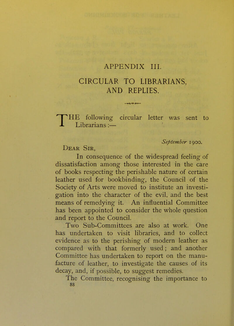 APPENDIX III. CIRCULAR TO LIBRARIANS, AND REPLIES. HE following circular letter was sent to Librarians:— ' September 1900. Dear Sir, In consequence of the widespread feeling of dissatisfaction among those interested in the care of books respecting the perishable nature of certain leather used for bookbinding, the Council of the Society of Arts were moved to institute an investi- gation into the character of the evil, and the best means of remedying it. An influential Committee has been appointed to consider the whole question and report to the Council. Two Sub-Committees are also at work. One has undertaken to visit libraries, and to collect evidence as to the perishing of modern leather as compared with that formerly used; and another Committee has undertaken to report on the manu- facture of leather, to investigate the causes of its decay, and, if possible, to suggest remedies. The Committee, recognising the importance to