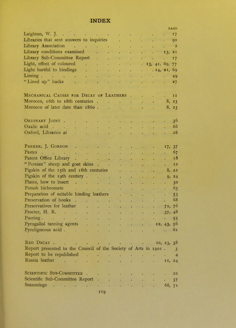 PAGE Leighton, ^V. J 17 Libraries that sent answers to inquiries ..... 90 Library Association 2 Library conditions examined . . . . . . 13, 21 Library Sub-Committee Report 17 Light, effect of coloured i3> 4i> 69, 77 Light hurtful to bindings . . . . . . . 14, ar, 69 Liming ............ 49 Lined up backs 27 Mechanical Causes for Decay of Leathers . . . .11 Morocco, 16th to i8th centuries 8, 23 Morocco of later date than i860 8, 23 Ordinary Joint 36 Oxalic acid 66 Oxford, Libraries at 18 Parker, J. Gordon i7i37 Pastes 67 Patent Office Library 18 Persian sheep and goat skins 12 Pigskin of the 15th and i6th centuries . . . . 8, 22 Pigskin of the 19th century . . . . . . . 9, 24 Plates, how to insert •3° Potash bichromate 65 Preparation of suitable binding leathers 53 Preservation of books 68 Preservatives for leather . . . . . . . 7i)76 Procter, H. R 37, 48 Puering 55 Pyrogallol tanning agents 12, 43, 56 Pyroligneous acid . . 61 Red Decay . 10, 23, 38 Report presented to the Council of the Society of Arts in 1901 . 3 Report to be republished 4 Russia leather ii>24 Scientific Sub-Committee 10 Scientific Sub-Committee Report . 37 Seasonings . . . . . . . . . . 66, 71