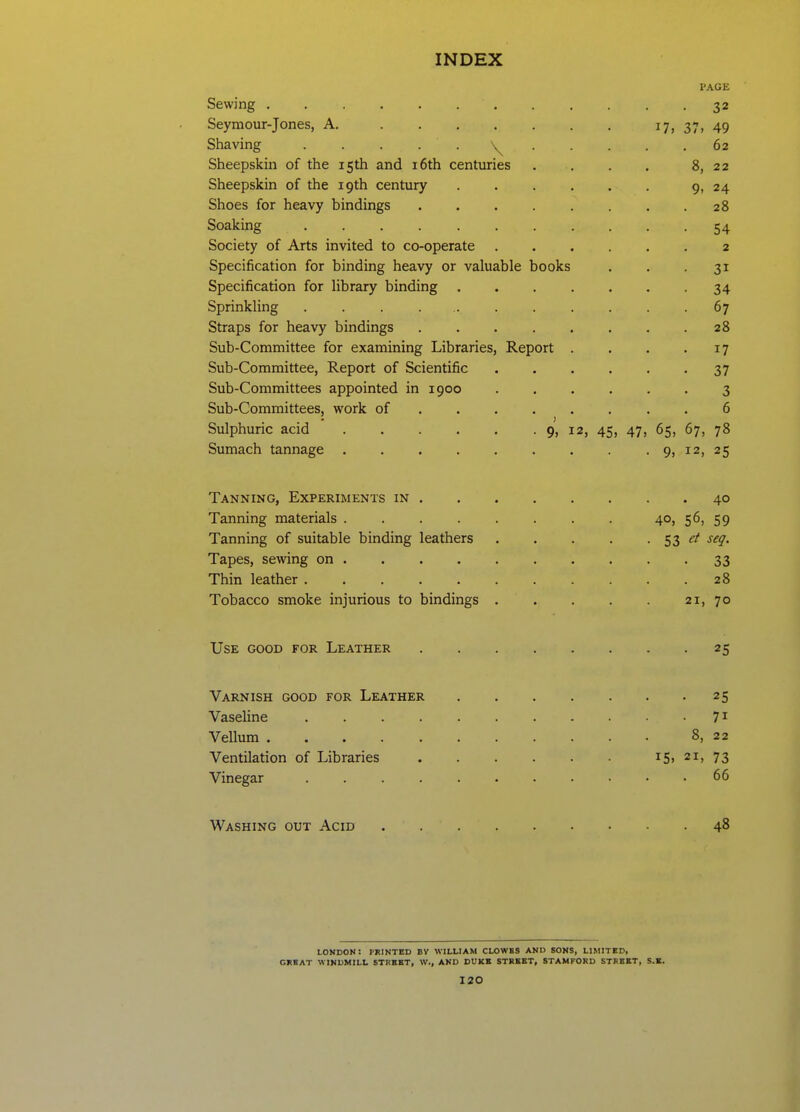 Sewing . . . . . . . PAGE • 32 Seyraour-Jones, A. ...... 37. 49 Shaving ..... \^ . . • 62 Sheepskin of the 15th and i6th centuries 8. 22 Sheepskin of the 19th century .... 9. 24 Shoes for heavy bindings ..... 28 Soaking ........ 54 Society of Arts invited to co-operate 2 Specification for binding heavy or valuable books 31 Specification for library binding .... 34 Sprinkling . . . • 67 Straps for heavy bindings ..... 20 Sub-Committee for examining Libraries, Report . 17 Sub-Committee, Report of Scientific 37 Sub-Committees appointed in 1900 Sub-Committees, work of 6 Sulphuric acid . . . . . . 9, 12, 45. 47. 65, 67, 78 Sumach tannage ....... • 9. 12, 25 Tanning, Experiments in 40 Tanning materials ....... 40, 56, 59 Tanning of suitable binding leathers • 53 et seq. 33 28 Tobacco smoke injurious to bindings . • 21, 70 Use good for Leather ..... • 2^ hi Varnish good for Leather .... • • 25 71 Vellum • 8, 22 Ventilation of Libraries 15. 21, 73 66 Washing out Acid 48 LONDON: PRINTED BV WILLIAM CLOWES AND SONS, LIMITED, CHEAT WINDMILL STREET, W., AND DUKE STREET, STAMFORD STREET, S.E.