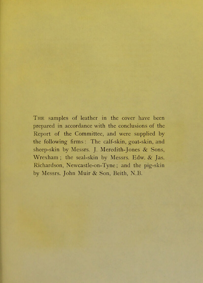 The samples of leather in the cover have been prepared in accordance with the conclusions of the Report of the Committee, and were supplied by the following firms: The calf-skin, goat-skin, and sheep-skin by Messrs. J. Meredith-Jones & Sons, Wrexham ; the seal-skin by Messrs. Edw. & Jas. Richardson, Newcastle-on-Tyne; and the pig-skin by Messrs. John Muir & Son, Beith, N.B.