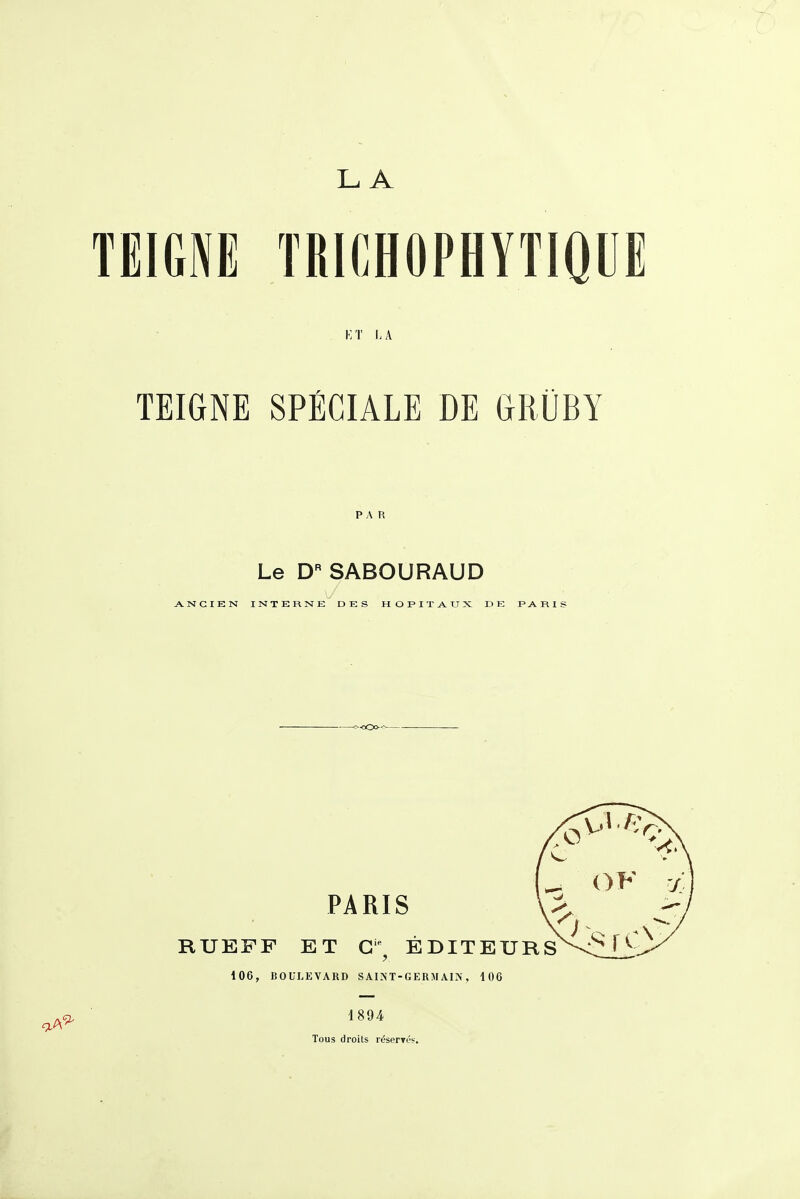 LA i:t la TEIGNE SPÉCIALE DE GROBY Le D'' SABOURAUD ANCIEN INTERNE DES HOPITAUX DE F A R I S <s<Oo-^^ PARIS RUEFF ET G^ ÉDITEURS 106, BOULEVARD SAI'NT-GERM AI^', 106 1894 Tous droits réserTés.