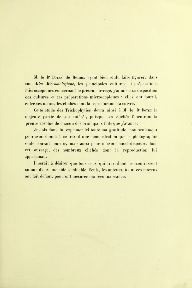 M. le 1)' Doyen, de lleims, ayant bien voulu faire ligurer, dans son Atlas Microbiologique, les principales cultures et préparations microscopiques concernant le présent ouvrage, j'ai mis à sa disposition ces cultures et ces préparations microscopiques : elles ont Iburni, entre ses mains, les clichés dont la reproduction va suivre. Cette étude des Trichophyties devra ainsi à le D Doyea la majeure partie de son intérêt, puisque ses clichés l'ourniront la preuve absolue de chacun des principaux faits que j'avance. Je dois donc lui exprimer ici toute ma gratitude, non seulement pour avoir donné à ce travail une démonstration que la photographie seule pouvait fournir, mais aussi pour m'avoir laissé disposer, dans cet ouvrage, des nombreux clichés dont la reproduction lui appartenait. Il serait à désirer que tous ceux qui travaillent rencontrasseni autour d'eux une aide semblable. Seuls, les auteurs, à qui ces moyens ont fait défaut, pourront mesurer ma reconnaissance.