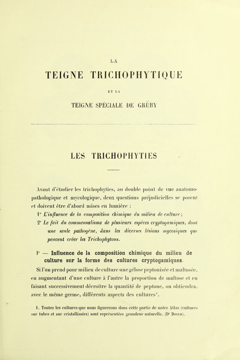 TEIGNE TRICHOPHYTIQUE ET LA TEIGNE SPÉCIALE DE GKUBY LES TRICHOPHYTIES Avant (l'ôtudier les tricliuplivties, an double point de vue anatomo- pathologique et mycologiqne, deux questions préjudicielles se poseni et doivent être d'abord mises en lumière : i L'influence de la composition chimique du milieu de culture ; 2 Le fait du commemalimie de plmieun espèces cryptoçiamiques, dont une seule pathof/ène, dans les diverses lésions mycosiqnes que peuvent créer les Trichophytons. I — Influence de la composition chimique du milieu de culture sur la forme des cultures cryptogamiques. Si l'on prend pour milieu de culture unegélos<'peptonisée etmaltosée. en augmentant d'une culture à l'autre la proportion de nialtose et en taisant successivement décroître la quantité de peptone, on obtiendra, avec le même germe, différents aspects des cultures'. 1. Toutes les cultures que nous figurerons dans cette partie de notre Atlas (cultures sur tubes et sur cristallisoirs) sont représentées grandeur naturelle. (D'' Doyen).