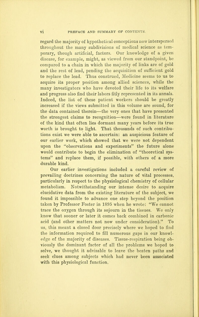 regard the majority of hypothetical conceptions now interspersed throughout the many subdivisions of medical science as tem- porary, though artificial, factors. Our knowledge of a given disease, for example, might, as viewed from our standpoint, be compared to a chain in which the majority of links are of gold and the rest of lead, pending the acquisition of sufficient gold to replace the lead. Thus constmed. Medicine seems to us to acquire its proper position among allied sciences, while the many investigators who have devoted their life to its welfare and progress also find their labors fitly represented in its annals. Indeed, the list of these patient workers should be greatly increased if the views submitted in this volume are sound, for the data contained therein—the very ones that have presented the strongest claims to recognition—were found in literature of the kind that often lies dormant many years before its true worth is brought to light. That thousands of such contribu- tions exist we were able to ascertain: an auspicious feature of our earlier work, which showed that we were not dependent upon the observations and experiments the future alone would contribute to begin the elimination of theoretical sys- tems and replace them, if possible, with others of a more durable kind. Our earlier investigations inclu.ded a careful review of prevailing doctrines concerning the nature of vital processes, particularly in respect to the physiological chemistry of cellular metabolism. Notwithstanding our intense desire to acquire elucidative data from the existing literature of the subject, we found it impossible to advance one step beyond the position taken by Professor Foster in 1895 when he wrote: We cannot trace the oxygen through its sojourn in the tissues. We only know that sooner or later it comes back combined in carbonic acid (and other matters not now under consideration). To us, this meant a closed door precisely where we hoped to find the information required to fill numerous gaps in our knowl- edge of the majority of diseases. Tissue-respiration being ob- viously the dominant factor of all the problems we hoped to solve, we thought it advisable to leave the beaten paths and seek clues among subjects which had never been associated with this physiological function.