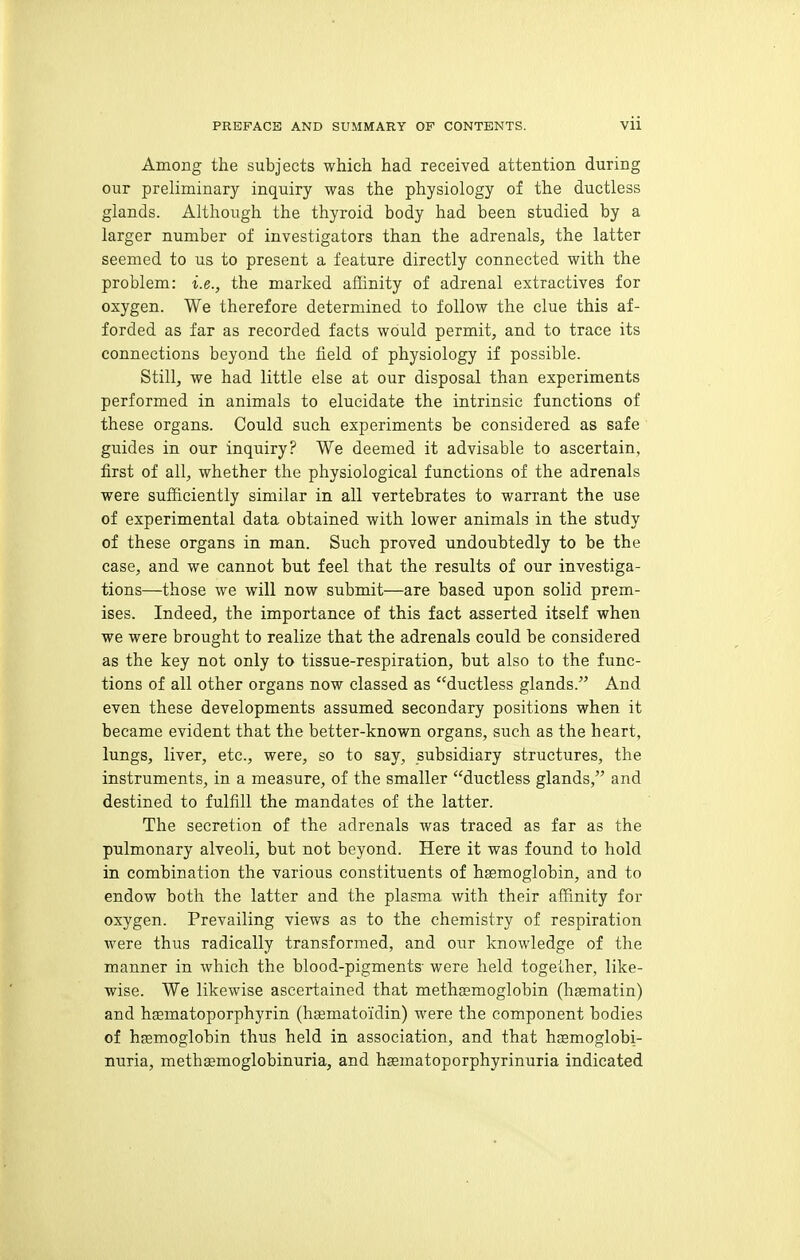 Among the subjects which had received attention during our preliminary inquiry was the physiology of the ductless glands. Although the thyroid body had been studied by a larger number of investigators than the adrenals, the latter seemed to us to present a feature directly connected with the problem: i.e., the marked affinity of adrenal extractives for oxygen. We therefore determined to follow the clue this af- forded as far as recorded facts would permit, and to trace its connections beyond the field of physiology if possible. Still, we had little else at our disposal than experiments performed in animals to elucidate the intrinsic functions of these organs. Could such experiments be considered as safe guides in our inquiry? We deemed it advisable to ascertain, first of all, whether the physiological functions of the adrenals were sufficiently similar in all vertebrates to warrant the use of experimental data obtained with lower animals in the study of these organs in man. Such proved undoubtedly to be the case, and we cannot but feel that the results of our investiga- tions—those we will now submit—are based upon solid prem- ises. Indeed, the importance of this fact asserted itself when we were brought to realize that the adrenals could be considered as the key not only to tissue-respiration, but also to the func- tions of all other organs now classed as ductless glands. And even these developments assumed secondary positions when it became evident that the better-known organs, such as the heart, lungs, liver, etc., were, so to say, subsidiary structures, the instruments, in a measure, of the smaller ductless glands, and destined to fulfill the mandates of the latter. The secretion of the adrenals was traced as far as the pulmonary alveoli, but not beyond. Here it was found to hold in combination the various constituents of hemoglobin, and to endow both the latter and the plasma with their affinity for oxygen. Prevailing views as to the chemistry of respiration were thus radically transformed, and our knowledge of the manner in which the blood-pigments' were held together, like- wise. We likewise ascertained that methjemoglobin (liaematin) and hffimatoporphyrin (hasmatoidin) were the component bodies of hemoglobin thus held in association, and that hsemoglobi- nuria, methsemoglobinuria, and hsematoporphyrinuria indicated