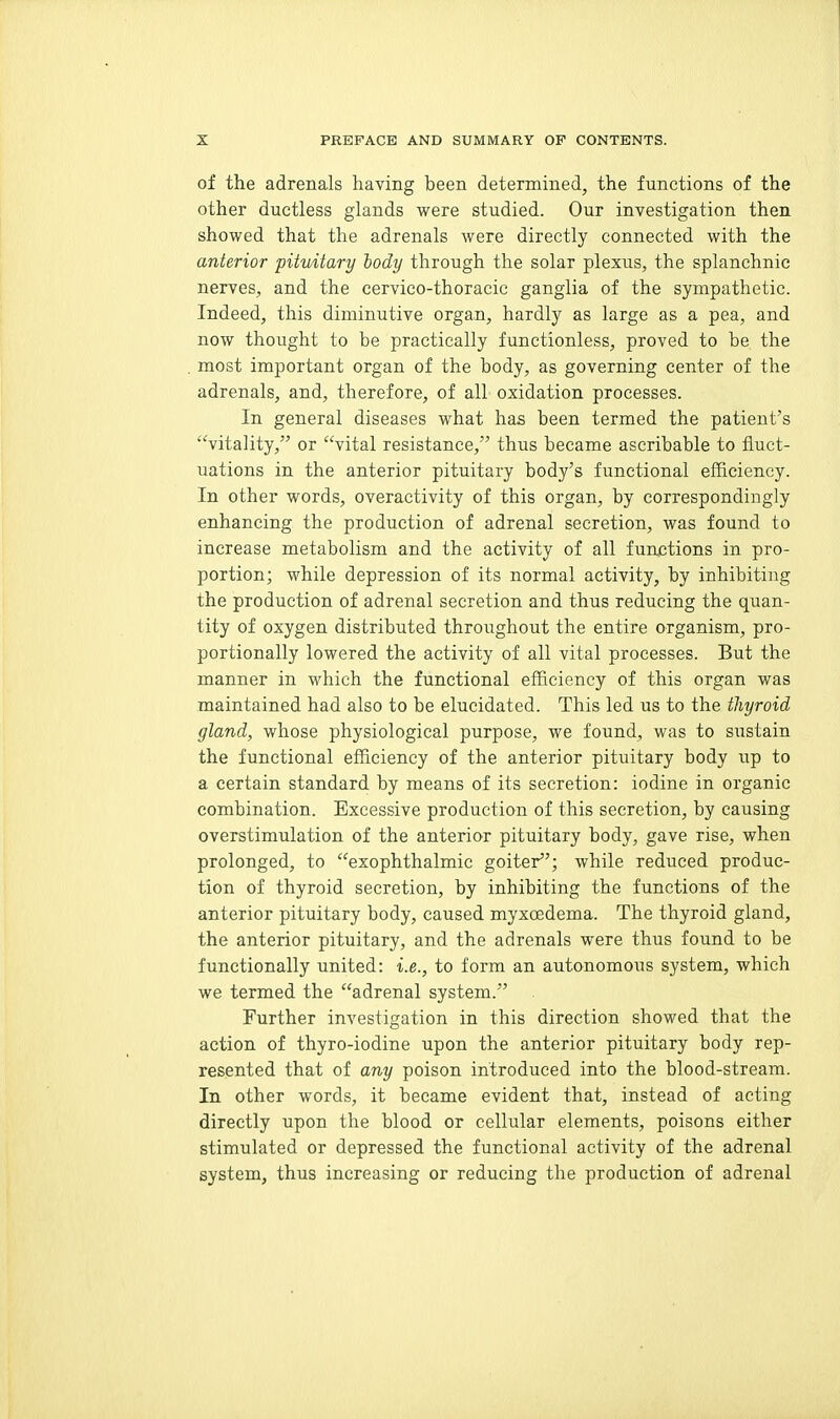 of the adrenals having been determined, the functions of the other ductless glands were studied. Our investigation then showed that the adrenals were directly connected with the anterior pituitary body through the solar plexus, the splanchnic nerves, and the cervico-thoracic ganglia of the sympathetic. Indeed, this diminutive organ, hardly as large as a pea, and now thought to be practically functionless, proved to be the most important organ of the body, as governing center of the adrenals, and, therefore, of all oxidation processes. In general diseases what has been termed the patient's vitality, or vital resistance, thus became ascribable to fluct- uations in the anterior pituitary body's functional efficiency. In other words, overactivity of this organ, by correspondingly enhancing the production of adrenal secretion, was found to increase metabolism and the activity of all functions in pro- portion; while depression of its normal activity, by inhibiting the production of adrenal secretion and thus reducing the quan- tity of oxygen distributed throughout the entire organism, pro- portionally lowered the activity of all vital processes. But the manner in which the functional efficiency of this organ was maintained had also to be elucidated. This led us to the thyroid gland, whose physiological purpose, we found, was to sustain the functional efficiency of the anterior pituitary body up to a certain standard by means of its secretion: iodine in organic combination. Excessive production of this secretion, by causing overstimulation of the anterior pituitary body, gave rise, when prolonged, to exophthalmic goiter; while reduced produc- tion of thyroid secretion, by inhibiting the functions of the anterior pituitary body, caused myxoedema. The thyroid gland, the anterior pituitary, and the adrenals were thus found to be functionally united: i.e., to form an autonomous system, which we termed the adrenal system. Further investigation in this direction showed that the action of thyro-iodine upon the anterior pituitary body rep- resented that of any poison introduced into the blood-stream. In other words, it became evident that, instead of acting directly upon the blood or cellular elements, poisons either stimulated or depressed the functional activity of the adrenal system, thus increasing or reducing the production of adrenal