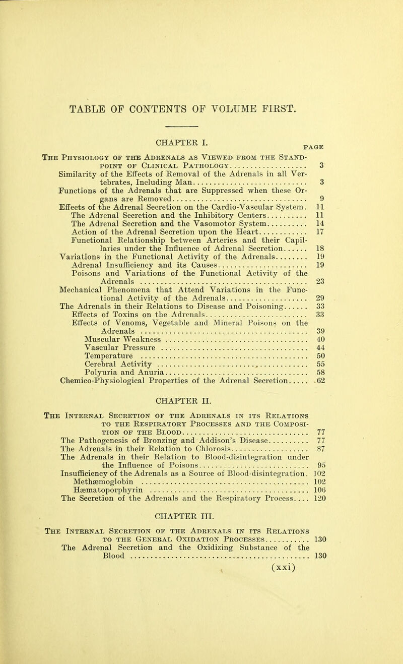 TABLE OF CONTENTS OF VOLUME FIRST. CHAPTER I. The Physiology of the Adrenals as Viewed from the Stand- point OF Clinical Pathology 3 Similarity of the Effects of Removal of the Adrenals in all Ver- tebrates, Including Man 3 Functions of the Adrenals that are Suppressed when these Or- gans are Removed 9 Effects of the Adrenal Secretion on the Cardio-Vascular System. 11 The Adrenal Secretion and the Inhibitory Centers 11 The Adrenal Secretion and the Vasomotor System 14 Action of the Adrenal Secretion upon the Heart 17 Functional Relationship between Arteries and their Capil- laries under the Influence of Adrenal Secretion 18 Variations in the Functional Activity of the Adrenals 19 Adrenal Insufficiency and its Causes 19 Poisons and Variations of the Functional Activity of the Adrenals 23 Mechanical Phenomena that Attend Variations in the Func- tional Activity of the Adrenals 29 The Adrenals in their Relations to Disease and Poisoning 33 Effects of Toxins on the Adrenals 33 Effects of Venoms, Vegetable and Mineral Poisons on the Adrenals 39 Muscular Weakness 40 Vascular Pressure 44 Temperature 50 Cerebral Activity 55 Polyuria and Anuria 58 Chemico-Physiological Properties of the Adrenal Secretion 62 CHAPTER II. The Internal Secretion of the Adrenals in its Relations TO the Respiratory Processes and the Composi- tion OF THE Blood 77 The Pathogenesis of Bronzing and Addison's Disease 77 The Adrenals in their Relation to Chlorosis 87 The Adrenals in their Relation to Blood-disintegration under the Influence of Poisons 95 Insufficiency of the Adrenals as a Source of Blood-disintegration. 102 Methsemoglobin 102 Hsematoporphyrin lOti The Secretion of the Adrenals and the Respiratory Process.... 120 CHAPTER III. The Internal Secretion of the Adrenals in its Relations TO THE General Oxidation Processes 130 The Adrenal Secretion and the Oxidizing Substance of the Blood 130