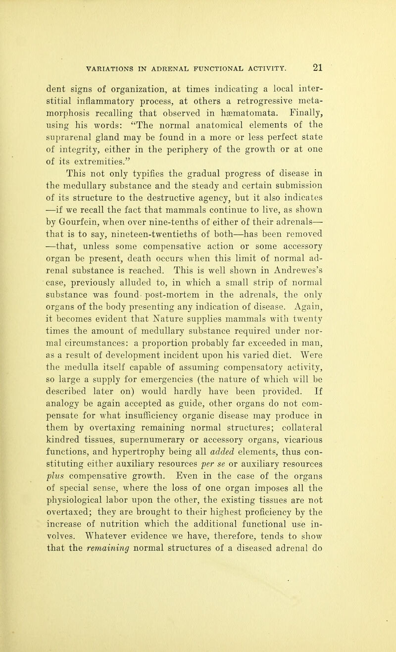 dent signs of organization, at times indicating a local inter- stitial inflammatory process, at others a retrogressive meta- morphosis recalling that observed in hsematomata. Finally, using his words: The normal anatomical elements of the suprarenal gland may be found in a more or less perfect state of integrity, either in the periphery of the growth or at one of its extremities. This not only typifies the gradual progress of disease in the medullary substance and the steady and certain submission of its structure to the destructive agency, but it also indicates —if we recall the fact that mammals continue to live, as shown by Gourfein, when over nine-tenths of either of their adrenals— that is to say, nineteen-twentieths of both—has been removed —that, unless some compensative action or some accessory organ be present, death occurs when this limit of normal ad- renal substance is reached. This is well shown in Andrewes's ■ case, previously alluded to, in which a small strip of normal substance was found' post-mortem in the adrenals, the only organs of the body presenting any indication of disease. Again, it becomes evident that Nature supplies mammals with twenty times the amount of medullary substance required under nor- mal circumstances: a proportion probably far exceeded in man, as a result of development incident upon his varied diet. Were the medulla itself capable of assuming compensatory activity, so large a supply for emergencies (the nature of which will be described later on) would hardly have been provided. If analogy be again accepted as guide, other organs do not com- pensate for what insufficiency organic disease may produce in them by overtaxing remaining normal structures; collateral kindred tissues, supernumerary or accessory organs, vicarious functions, and hypertrophy being all added elements, thus con- stituting either auxiliary resources per se or auxiliary resources pivs compensative growth. Even in the case of the organs of special sense, where the loss of one organ imposes all the physiological labor upon the other, the existing tissues are not overtaxed; they are brought to their highest proficiency by the increase of nutrition which the additional functional use in- volves. Whatever evidence we have, therefore, tends to show that the remaining normal structures of a diseased adrenal do