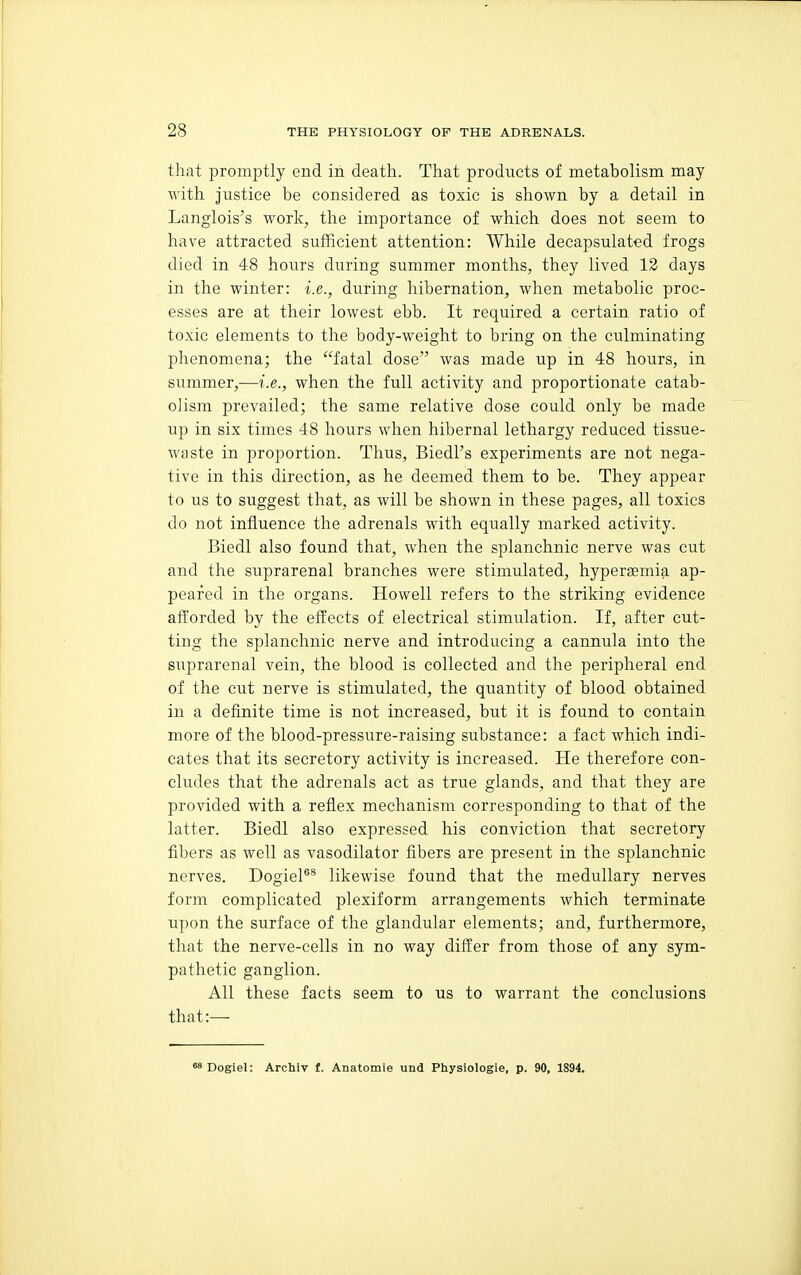 that promptly end in death. That products of metabolism may with justice be considered as toxic is shown by a detail in Langlois's work, the importance of which does not seem to have attracted sufficient attention: While decapsulated frogs died in 48 hours during summer months, they lived 13 days in the winter: i.e., during hibernation, when metabolic proc- esses are at their lowest ebb. It required a certain ratio of toxic elements to the body-weight to bring on the culminating phenomena; the fatal dose was made up in 48 hours, in summer,—i.e., when the full activity and proportionate catab- oJism prevailed; the same relative dose could only be made up in six times 48 hours when hibernal lethargy reduced tissue- waste in proportion. Thus, Biedl's experiments are not nega- tive in this direction, as he deemed them to be. They appear to us to suggest that, as will be shown in these pages, all toxics do not influence the adrenals with equally marked activity. Biedl also found that, when the splanchnic nerve was cut and the suprarenal branches were stimulated, hypersemia ap- peared in the organs. Howell refers to the striking evidence afforded by the effects of electrical stimulation. If, after cut- ting the splanchnic nerve and introducing a cannula into the suprarenal vein, the blood is collected and the peripheral end of the cut nerve is stimulated, the quantity of blood obtained in a definite time is not increased, but it is found to contain more of the blood-pressure-raising substance: a fact which indi- cates that its secretory activity is increased. He therefore con- cludes that the adrenals act as true glands, and that they are provided with a reflex mechanism corresponding to that of the latter. Biedl also expressed his conviction that secretory fibers as well as vasodilator fibers are present in the splanchnic nerves. DogieP* likewise found that the medullary nerves form complicated plexiform arrangements which terminate upon the surface of the glandular elements; and, furthermore, that the nerve-cells in no way differ from those of any sym- pathetic ganglion. All these facts seem to us to warrant the conclusions that:— o^Dogiel: Archiv f. Anatomie und Physiologie, p. 90, 1894.