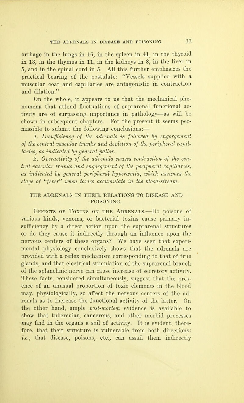 orrhage in the lungs in 16, in the spleen in 41, in the thyroid in 13, in the thymus in 11, in the kidneys in 8, in the liver in 5, and in the spinal cord in 5. All this further emphasizes the practical bearing of the postulate: Vessels supplied with a muscular coat and capillaries are antagonistic in contraction and dilation. On the whole, it appears to us that the mechanical phe- nomena that attend fluctuations of suprarenal functional ac- tivity are of surpassing importance in pathology—as will be shown in subsequent chapters. For the present it seems per- missible to submit the following conclusions:— 1. Insufficiency of the adrenals is followed iy engorgement of the central vascular trunks and depletion of the peripheral capil- laries, as indicated iy general pallor. 2. Overactivity of the adrenals causes contraction of the cen- tral vascular trunhs and engorgement of the peripheral capillaries, as indicated iy general peripheral hyperoemia, which assumes the stage of '''fever when toxics accumulate in the ilood-stream. THE ADRENALS IN THEIR RELATIONS TO DISEASE AND POISONING. Effects of Toxins on the Adeenals.—Do poisons of various kinds, venoms, or bacterial toxins cause primary in- sufficiency by a direct action upon the suprarenal structures or do they cause it indirectly through an influence upon the nervous centers of these organs? We have seen that experi- mental physiology conclusively shows that the adrenals are provided with a reflex mechanism corresponding to that of true glands, and that electrical stimulation of the suprarenal branch of the splanchnic nerve can cause increase of secretory activity. These facts, considered simultaneously, suggest that the pre=:- ence of an unusual proportion of toxic elements in the blood may, physiologically, so affect the nervous centers of the ad- renals as to increase the functional activity of the latter. On the other hand, ample post-mortem evidence is available to show that tubercular, cancerous, and other morbid processes may find in the organs a soil of activity. It is evident, there- fore, that their structure is vulnerable from both directions: i.e., that disease, poisons, etc., can assail them indirectly