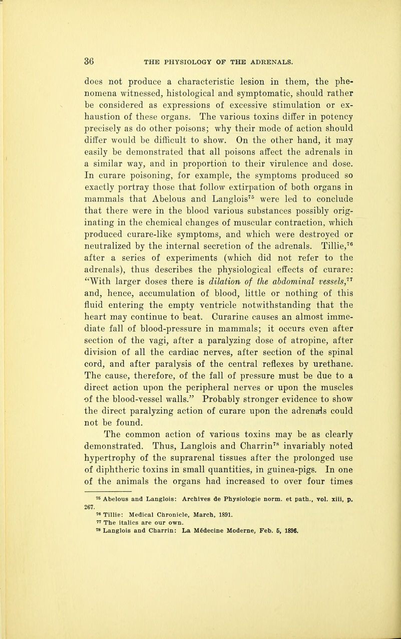 does not produce a characteristic lesion in them, the phe- nomena witnessed, histological and symptomatic, should rather be considered as expressions of excessive stimulation or ex- haustion of these organs. The various toxins differ in potency precisely as do other poisons; why their mode of action should differ would be difficult to show. On the other hand, it may easily be demonstrated that all poisons affect the adrenals in a similar way, and in proportion to their virulence and dose. In curare poisoning, for example, the symptoms produced so exactly portray those that follow extirpation of both organs in mammals that Abelous and Langlois were led to conclude that there were in the blood various substances possibly orig- inating in the chemical changes of muscular contraction, which produced curare-like symptoms, and which were destroyed or neutralized by the internal secretion of the adrenals. Tillie,^® after a series of experiments (which did not refer to the adrenals), thus describes the physiological effects of curare: With larger doses there is dilation of the abdominal vessels,'''' and, hence, accumulation of blood, little or nothing of this fluid entering the empty ventricle notwithstanding that the heart may continue to beat. Curarine causes an almost imme- diate fall of blood-pressure in mammals; it occurs even after section of the vagi, after a paralyzing dose of atropine, after division of all the cardiac nerves, after section of the spinal cord, and after paralysis of the central reflexes by urethane. The cause, therefore, of the fall of pressure must be due to a direct action upon the peripheral nerves or upon the muscles of the blood-vessel walls. Probably stronger evidence to show the direct paralyzing action of curare upon the adrenals could not be found. The common action of various toxins may be as clearly demonstrated. Thus, Langlois and Charrin'® invariably noted hypertrophy of the suprarenal tissues after the prolonged use of diphtheric toxins in small quantities, in guinea-pigs. In one of the animals the organs had increased to over four times '^Abelous and Langlois: Archives de Physiologie norm, et path., vol. xiii, p, 267. Tillie: Medical Chronicle, March, 1891.  The italics are our own. ™ Langlois and Charrin: La M6decine Moderne, Feb. 5, 1896.