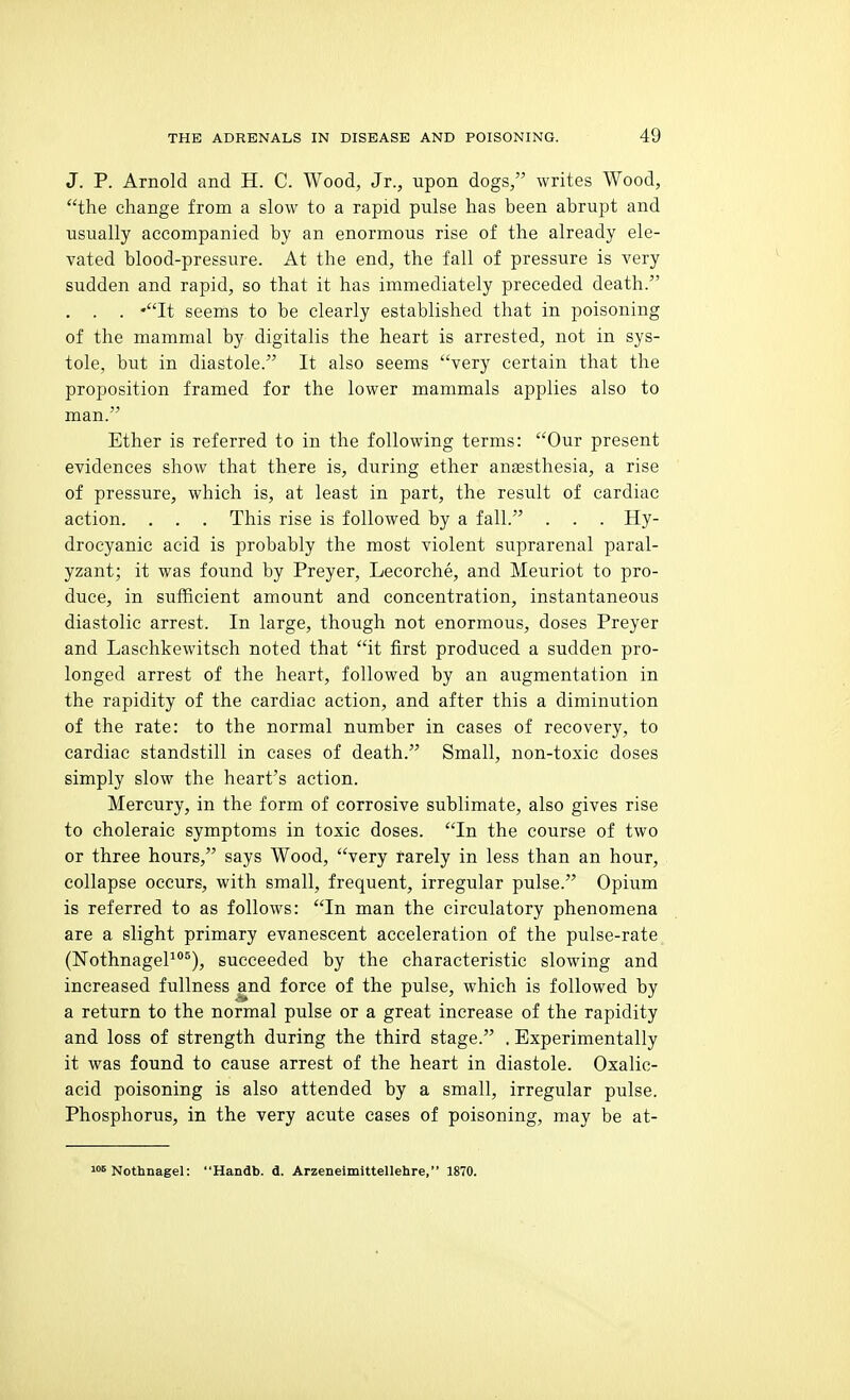J. P. Arnold and H. C. Wood, Jr., upon dogs, writes Wood, the change from a slow to a rapid pulse has been abrupt and usually accompanied by an enormous rise of the already ele- vated blood-pressure. At the end, the fall of pressure is very sudden and rapid, so that it has immediately preceded death. . . . 'It seems to be clearly established that in poisoning of the mammal by digitalis the heart is arrested, not in sys- tole, but in diastole. It also seems very certain that the proposition framed for the lower mammals applies also to man. Ether is referred to in the following terms: Our present evidences show that there is, during ether anaesthesia, a rise of pressure, which is, at least in part, the result of cardiac action. . . . This rise is followed by a fall. . . . Hy- drocyanic acid is probably the most violent suprarenal paral- yzant; it was found by Preyer, Lecorche, and Meuriot to pro- duce, in sufficient amount and concentration, instantaneous diastolic arrest. In large, though not enormous, doses Preyer and Lasclikewitsch noted that it first produced a sudden pro- longed arrest of the heart, followed by an augmentation in the rapidity of the cardiac action, and after this a diminution of the rate: to the normal number in cases of recovery, to cardiac standstill in cases of death. Small, non-toxic doses simply slow the heart's action. Mercury, in the form of corrosive sublimate, also gives rise to choleraic symptoms in toxic doses. In the course of two or three hours, says Wood, very rarely in less than an hour, collapse occurs, with small, frequent, irregular pulse. Opium is referred to as follows: In man the circulatory phenomena are a slight primary evanescent acceleration of the pulse-rate (NothnageP®), succeeded by the characteristic slowing and increased fullness and force of the pulse, which is followed by a return to the normal pulse or a great increase of the rapidity and loss of strength during the third stage. . Experimentally it was found to cause arrest of the heart in diastole. Oxalic- acid poisoning is also attended by a small, irregular pulse. Phosphorus, in the very acute cases of poisoning, may be at- loB Nothnagel: Handb. d. Arzeneimittellehre, 1870.