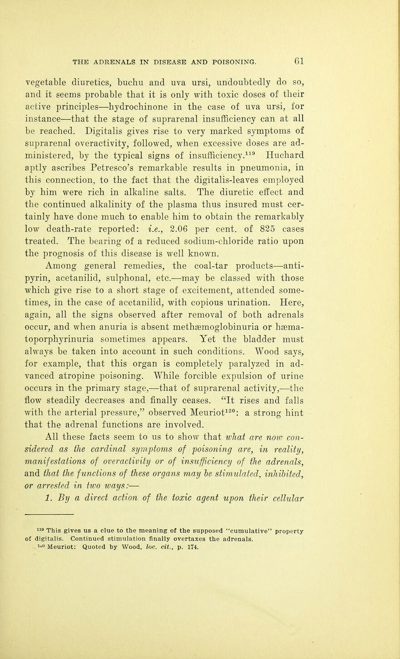 vegetable diuretics, buehu and uva ursi, undoubtedly do so, and it seems probable that it is only with toxic doses of their active principles—hydroehinone in the case of uva ursi, for instance—that the stage of suprarenal insufficiency can at all be reached. Digitalis gives rise to very marked symptoms of suprarenal overactivity, followed, when excessive doses are ad- ministered, by the typical signs of insufficiency.^^* Huchard aptly ascribes Petresco's remarkable results in pneumonia, in this connection, to the fact that the digitalis-leaves employed by him were rich in alkaline salts. The diuretic effect and the continued alkalinity of the plasma thus insured must cer- tainly have done much to enable him to obtain the remarkably low death-rate reported: i.e., 2.06 per cent, of 825 cases treated. The bearing of a reduced sodium-chloride ratio upon the prognosis of this disease is well known. Among general remedies, the coal-tar products—anti- pyrin, acetanilid, sulphonal, etc.—may be classed with those which give rise to a short stage of excitement, attended some- times, in the case of acetanilid, with copious urination. Here, again, all the signs observed after removal of both adrenals occur, and when anuria is absent methsemoglobinuria or hsema- toporphyrinuria sometimes appears. Yet the bladder must always be taken into account in such conditions. Wood says, for example, that this organ is completely paralyzed in ad- vanced atropine poisoning. While forcible expulsion of urine occurs in the primary stage,—that of suprarenal activity,—the flow steadily decreases and finally ceases. It rises and falls with the arterial pressure, observed Meuriot^^: a strong hint that the adrenal functions are involved. All these facts seem to us to show that what are noiv con- sidered as the cardinal symptoms of poisoning are, in reality, manifestations of overactivity or of insufficiency of the adrenals, and that the functions of these organs may be stimulated, inhibited, or arrested in two ways:— 1. By a direct action of the toxic agent upon their cellular ° This gives us a clue to the meaning of the supposed cumulative property of digitalis. Continued stimulation finally overtaxes the adrenals. Meuriot: Quoted by Wood, loc. cit., p. 174.