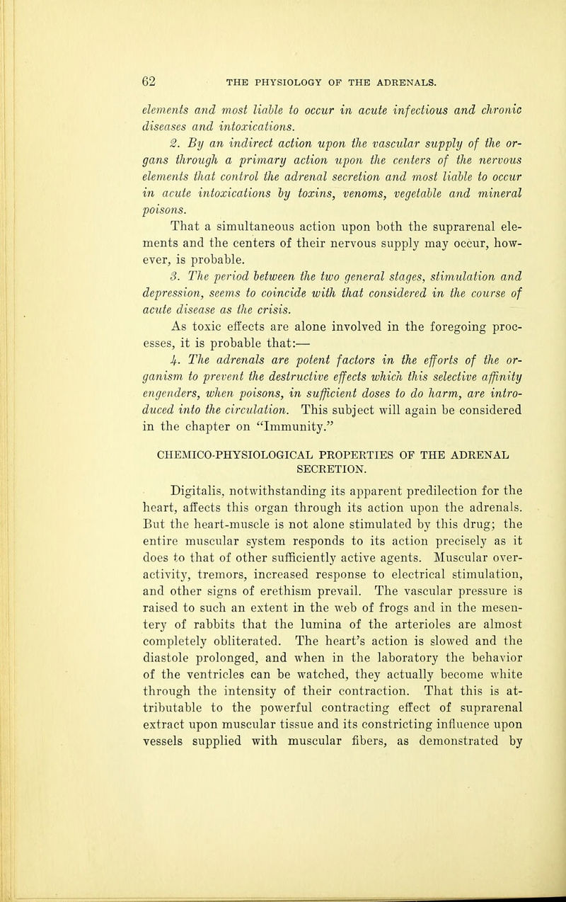 elements and most liable to occur in acute infectious and clironic diseases and intoxications. 2. By an indirect action upon the vascular supply of the or- gans through a primary action upon the centers of the nervous elements that control the adrenal secretion and most liable to occur in acute intoxications by toxins, venoms, vegetable and mineral poisons. That a simultaneous action upon both the suprarenal ele- ments and the centers of their nervous supply may occur, how- ever, is probable. 3. The period between the two general stages, stimidation and depression, seems to coincide with that considered in the course of acute disease as the crisis. As toxic effects are alone involved in the foregoing proc- esses, it is probable that:— J/.. The adrenals are potent factors in the efforts of the or- ganism to prevent the destructive effects which this selective affinity engenders, when poisons, in sufficient doses to do harm, are intro- duced into the circulation. This subject will again be considered in the chapter on Immunity. CHEMICO-PHYSIOLOGICAL PROPERTIES OF THE ADRENAL SECRETION. Digitalis, notwithstanding its apparent predilection for the heart, affects this organ through its action upon the adrenals. But the heart-muscle is not alone stimulated by this drug; the entire muscular system responds to its action precisely as it does to that of other sufficiently active agents. Muscular over- activity, tremors, increased response to electrical stimulation, and other signs of erethism prevail. The vascular pressure is raised to such an extent in the web of frogs and in the mesen- tery of rabbits that the lumina of the arterioles are almost completely obliterated. The heart's action is slowed and the diastole prolonged, and when in the laboratory the behavior of the ventricles can be watched, they actually become white through the intensity of their contraction. That this is at- tributable to the powerful contracting effect of suprarenal extract upon muscular tissue and its constricting influence upon vessels supplied with muscular fibers, as demonstrated by