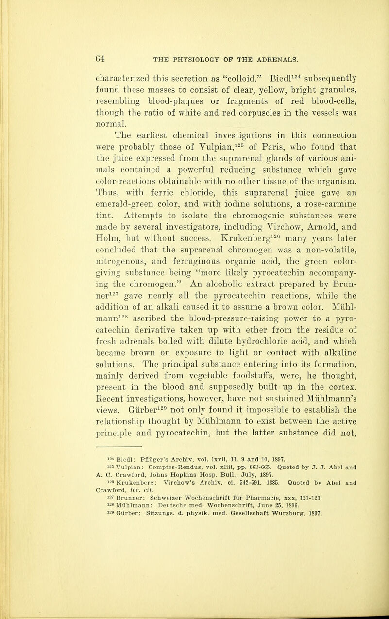 characterized this secretion as colloid. BiedP^* subsequently found these masses to consist of clear, yellow, bright granules, resembling blood-plaques or fragments of red blood-cells, though the ratio of white and red corpuscles in the vessels was normal. The earliest chemical investigations in this connection were probably those of Vulpian,^^^ of Paris, who found that the juice expressed from the suprarenal glands of various ani- mals contained a powerful reducing substance which gave color-reactions obtainable with no other tissue of the organism. Thus, with ferric chloride, this suprarenal juice gave an emerald-green color, and with iodine solutions, a rose-carmine tint. Attempts to isolate the chromogenic substances were made by several investigators, including Virchow, Arnold, and Holm, but without success. Krukenberg^- many years later concluded that the suprarenal chromogen was a non-volatile, nitrogenous, and ferruginous organic acid, the green color- giving substance being more likely pyrocatechin accompany- ing the chromogen. An alcoholic extract prepared by Brun- jjgj,i27 gaye nearly all the pyrocatechin reactions, while the addition of an alkali caused it to assume a brown color. Miihl- mann^^'^ ascribed the blood-pressure-raising power to a pyro- catechin derivative taken up with ether from the residue of fresh adrenals boiled with dilute hydrochloric acid, and which became brown on exposure to light or contact with alkaline solutions. The principal substance entering into its formation, mainly derived from vegetable foodstuffs, were, he thought, present in the blood and supposedly built vip in the cortex. Recent investigations, however, have not sustained Muhlmann's views. Giirber^^^ not only found it impossible to establish the relationship thought by Miihlmann to exist between the active principle and pyrocatechin, but the latter substance did not. i=»Biedl: Pfliiger's Archiv, vol. Ixvii, H. 9 and 10, 1897. i^^Vulpian: Comptes-Rendus, vol. xliii, pp. 663-665. Quoted by J. J. Abel and A. C. Crawford, Johns Hopkins Hosp. Bull., July, 1897. 1™ Krukenberg: Virohow's Archiv, ci, 542-591, 1885. Quoted by Abel and Crawford, loc. cit. ^ Brunner: Schweizer Wochenschrift fiir Pharmacie, xxx, 121-123. ^ Miihlmann: Deutsche med. Wochenschrift, June 25, 1896. Giirber: Sitzungs. d. physik. med. Gesellschaft Wurzburg, 1897.