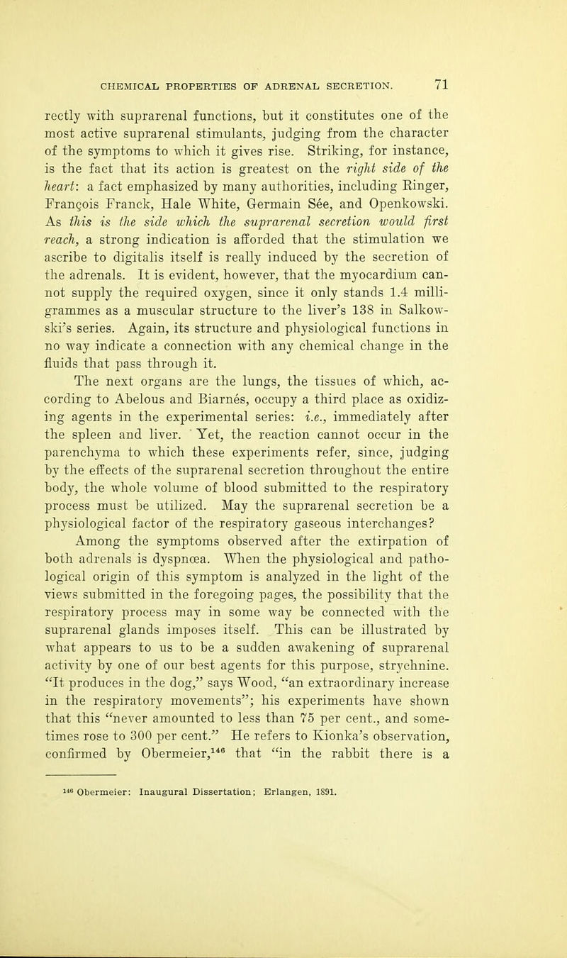 rectly with suprarenal functions, but it constitutes one of the most active suprarenal stimulants, judging from the character of the symptoms to which it gives rise. Striking, for instance, is the fact that its action is greatest on the right side of the heart: a fact emphasized hy many authorities, including Ringer, Frangois Franck, Hale White, Germain See, and Openkowski. As this is the side which the suprarenal secretion would first reach, a strong indication is afforded that the stimulation we ascribe to digitalis itself is really induced by the secretion of the adrenals. It is evident, however, that the myocardium can- not supply the required oxygen, since it only stands 1.4 milli- grammes as a muscular structure to the liver's 138 in Salkow- ski's series. Again, its structure and physiological functions in no way indicate a connection with any chemical change in the fluids that pass through it. The next organs are the lungs, the tissues of which, ac- cording to Abelous and Biarnes, occupy a third place as oxidiz- ing agents in the experimental series: i.e., immediately after the spleen and liver. Yet, the reaction cannot occur in the parenchyma to which these experiments refer, since, judging by the effects of the suprarenal secretion throughout the entire body, the whole volume of blood submitted to the respiratory process must be utilized. May the suprarenal secretion be a physiological factor of the respiratory gaseous interchanges? Among the symptoms observed after the extirpation of both adrenals is dyspnoea. When the physiological and patho- logical origin of this symptom is analyzed in the light of the views submitted in the foregoing pages, the possibility that the respiratory process may in some way be connected with the suprarenal glands imposes itself. This can be illustrated by what appears to us to be a sudden awakening of suprarenal activity by one of our best agents for this purpose, strychnine. It produces in the dog, says Wood, an extraordinary increase in the respiratory movements; his experiments have shown that this never amounted to less than 75 per cent., and some- times rose to 300 per cent. He refers to Kionka's observation, confirmed by Obermeier,^*^ that in the rabbit there is a Obermeier: Inaugural Dissertation; Erlangen, 1S91.