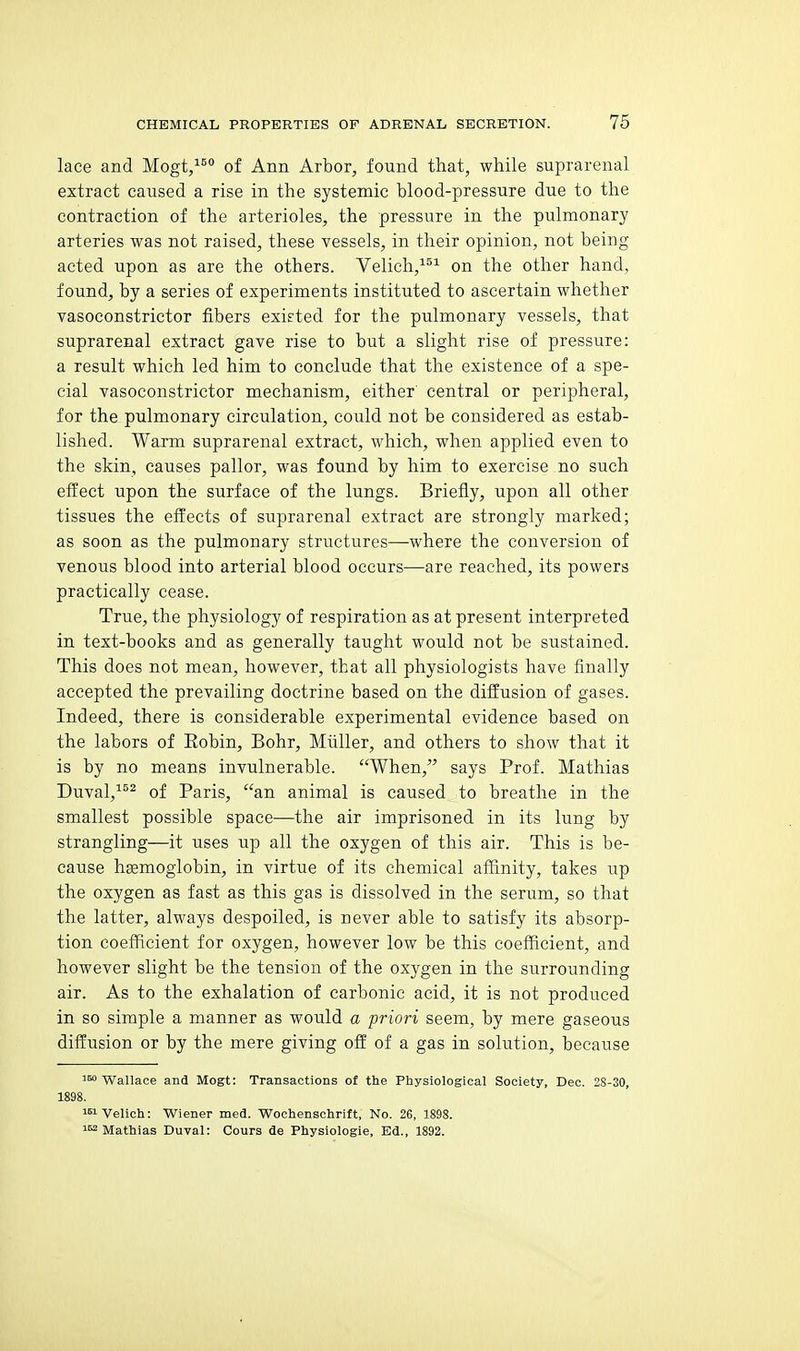 lace and Mogt,^^ of Ann Arbor, found that, while suprarenal extract caused a rise in the systemic blood-pressure due to the contraction of the arterioles, the pressure in the pulmonary arteries was not raised, these vessels, in their opinion, not being acted upon as are the others. Velich,^^^ on the other hand, found, by a series of experiments instituted to ascertain whether vasoconstrictor fibers existed for the pulmonary vessels, that suprarenal extract gave rise to but a slight rise of pressure: a result which led him to conclude that the existence of a spe- cial vasoconstrictor mechanism, either central or peripheral, for the pulmonary circulation, could not be considered as estab- lished. Warm suprarenal extract, which, when applied even to the skin, causes pallor, was found by him to exercise no such effect upon the surface of the lungs. Briefly, upon all other tissues the effects of suprarenal extract are strongly marked; as soon as the pulmonary structures—-where the conversion of venous blood into arterial blood occurs—are reached, its powers practically cease. True, the physiology of respiration as at present interpreted in text-books and as generally taught would not be sustained. This does not mean, however, that all physiologists have finally accepted the prevailing doctrine based on the diffusion of gases. Indeed, there is considerable experimental evidence based on the labors of Eobin, Bohr, Miiller, and others to show that it is by no means invulnerable. When, says Prof. Mathias Duval,^ of Paris, an animal is caused to breathe in the smallest possible space—the air imprisoned in its lung by strangling—it uses up all the oxygen of this air. This is be- cause hemoglobin, in virtue of its chemical affinity, takes up the oxygen as fast as this gas is dissolved in the serum, so that the latter, always despoiled, is never able to satisfy its absorp- tion coefficient for oxygen, however low be this coefficient, and however slight be the tension of the oxygen in the surrounding air. As to the exhalation of carbonic acid, it is not produced in so simple a manner as would a priori seem, by mere gaseous diffusion or by the mere giving off of a gas in solution, because 160 WaUace and Mogt: Transactions of the Physiological Society, Dec. 2S-30, 1898. i^iVelich: Wiener med. Wochenschrift, No. 26, 1898. 1^ Mathias Duval: Cours de Physiologie, Ed., 1892.
