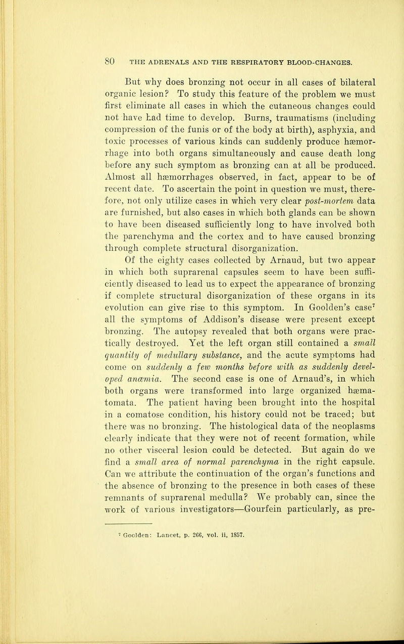 But why does bronzing not occur in all cases of bilateral organic lesion? To study this feature of the problem we must first eliminate all cases in which the cutaneous changes could not have had time to develop. Burns, traumatisms (including compression of the funis or of the body at birth), asphyxia, and toxic processes of various kinds can suddenly produce haemor- rhage into both organs simultaneously and cause death long before any such symptom as bronzing can at all be produced. Almost all haemorrhages observed, in fact, appear to be of recent date. To ascertain the point in question we must, there- fore, not only utilize cases in which very clear post-mortem data are furnished, but also cases in which both glands can be shown to have been diseased sufficiently long to have involved both the parenchyma and the cortex and to have caused bronzing through complete structural disorganization. Of the eighty cases collected by Arnaud, but two appear in which both suprarenal capsules seem to have been suffi- ciently diseased to lead us to expect the appearance of bronzing if complete structural disorganization of these organs in its evolution can give rise to this symptom. In Goolden's case^ all the symptoms of Addison's disease were present except bronzing. The autopsy revealed that both organs were prac- tically destroyed. Yet the left organ still contained a small quantity of medullary substance, and the acute symptoms had come on suddenly a feiv months before with as suddenly devel- oped ancemia. The second case is one of Arnaud's, in which both organs were transformed into large organized haema- tomata. The patient having been brought into the hospital in a comatose condition, his history could not be traced; but there was no bronzing. The histological data of the neoplasms clearly indicate that they were not of recent formation, while no other visceral lesion could be detected. But again do we find a small area of normal parenchyma in the right capsule. Can we attribute the continuation of the organ's functions and the absence of bronzing to the presence in both cases of these remnants of suprarenal medulla? We probably can, since the work of various investigators—Gourfein particularly, as pre- Goolden: Lancet, p. 266, vol. ii, 1857.