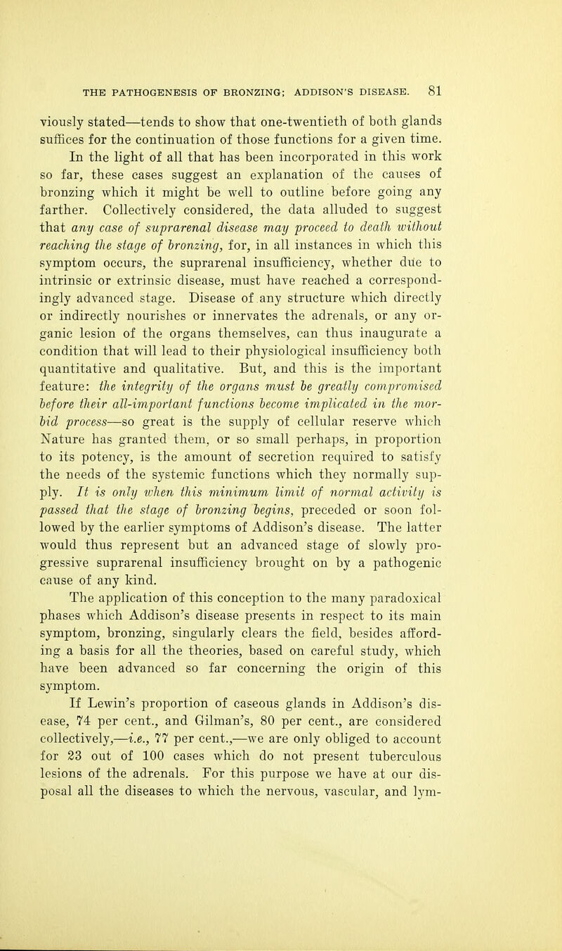 viously stated—tends to show that one-twentieth of both glands suffices for the continuation of those functions for a given time. In the light of all that has been incorporated in this work so far, these cases suggest an explanation of the causes of bronzing which it might be well to outline before going any farther. Collectively considered, the data alluded to suggest that any case of suprarenal disease may proceed to death ivithout reaching the stage of bronzing, for, in all instances in which this symptom occurs, the suprarenal insufficiency, whether due to intrinsic or extrinsic disease, must have reached a correspond- ingly advanced stage. Disease of any structure which directly or indirectly nourishes or innervates the adrenals, or any or- ganic lesion of the organs themselves, can thus inaugurate a condition that will lead to their physiological insufficiency both quantitative and qualitative. But, and this is the important feature: the integrity of the organs must be greatly compromised before their all-important functions become implicated in the mor- bid process—so great is the supply of cellular reserve which Nature has granted them, or so small perhaps, in proportion to its potency, is the amount of secretion required to satisfy the needs of the systemic functions which they normally sup- ply. It is only when this minimum limit of normal activity is passed that the stage of bronzing begins, preceded or soon fol- lowed by the earlier symptoms of Addison's disease. The latter would thus represent but an advanced stage of slowly pro- gressive suprarenal insufficiency brought on by a pathogenic cause of any kind. The application of this conception to the many paradoxical phases which Addison's disease presents in respect to its main symptom, bronzing, singularly clears the field, besides afford- ing a basis for all the theories, based on careful study, which have been advanced so far concerning the origin of this symptom. If Lewin's proportion of caseous glands in Addison's dis- ease, 74 per cent., and Gilman's, 80 per cent., are considered collectively,—i.e., 77 per cent.,—we are only obliged to account for 23 out of 100 cases which do not present tuberculous lesions of the adrenals. For this purpose we have at our dis- posal all the diseases to which the nervous, vascular, and lym-