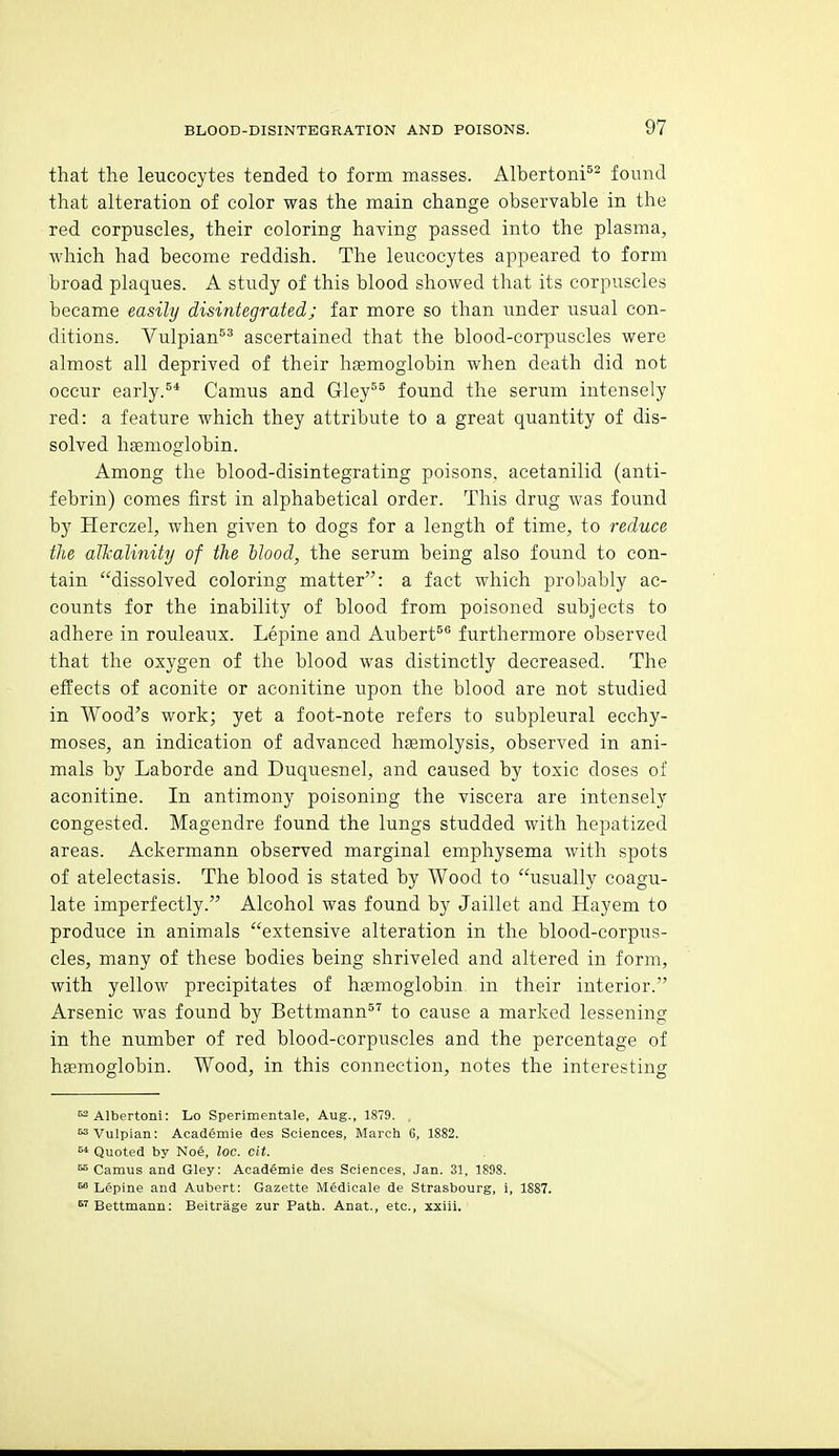 that the leucocytes tended to form masses. AlbertonP^ found that alteration of color was the main change observahle in the red corpuscles, their coloring having passed into the plasma, Avhich had become reddish. The leucocytes appeared to form broad plaques. A study of this blood showed that its corpuscles became easily disintegrated; far more so than under usual con- ditions. Vulpian^^ ascertained that the blood-corpuscles were almost all deprived of their hsemogiobin when death did not occur early.^* Camus and Gley^^ found the serum intensely red: a feature which they attribute to a great quantity of dis- solved hsemogiobin. Among the blood-disintegrating poisons, acetanilid (anti- febrin) comes first in alphabetical order. This drug was found by Herczel, when given to dogs for a length of time, to reduce the alhalinity of the Hood, the serum being also found to con- tain dissolved coloring matter: a fact which probably ac- counts for the inability of blood from poisoned subjects to adhere in rouleaux. Lepine and Aubert^® furthermore observed that the oxygen of the blood was distinctly decreased. The effects of aconite or aconitine upon the blood are not studied in Wood's work; yet a foot-note refers to subpleural ecchy- moses, an indication of advanced haemolysis, observed in ani- mals by Laborde and Duquesnel, and caused by toxic doses of aconitine. In antimony poisoning the viscera are intensely congested. Magendre found the lungs studded with hepatized areas. Ackermann observed marginal emphysema with spots of atelectasis. The blood is stated by Wood to usually coagu- late imperfectly. Alcohol was found by Jaillet and Hay em to produce in animals extensive alteration in the blood-corpus- cles, many of these bodies being shriveled and altered in form, with yellow precipitates of hismogiobin in their interior. Arsenic was found by Bettmann^'^ to cause a marked lessening in the number of red blood-corpuscles and the percentage of hsemogiobin. Wood, in this connection, notes the interesting ^Albertoni: Lo Sperimentale, Aug., 1879. , Vulpian: Academie des Sciences, March 6, 1882. ^ Quoted by Noe, loc. cit. Camus and Gley: Academie des Sciences, Jan. 31, 1898. ^ Lepine and Aubert: Gazette Medicale de Strasbourg, i, 1887. ^'Bettmaun: Beitrage zur Path. Anat., etc., xxiii.