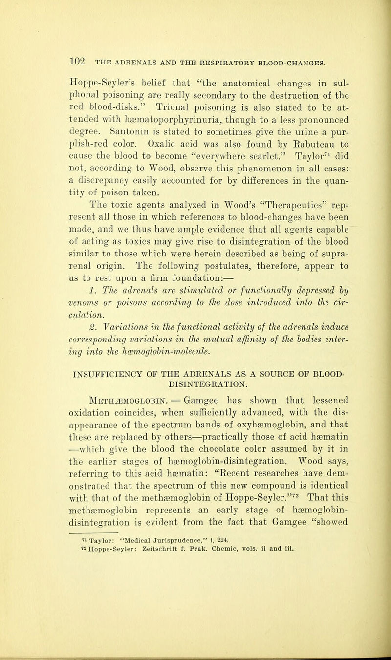 Hoppe-Seyler's belief that the anatomical changes in sul- phonal poisoning are really secondary to the destruction of the red blood-disks. Trional poisoning is also stated to be at- tended with ha3matoporphyrinuria, though to a less pronounced degree. Santonin is stated to sometimes give the urine a pur- plish-red color. Oxalic acid was also found by Eabuteau to cause the blood to become everywhere scarlet. Taylor'^^ did not, according to Wood, observe this phenomenon in all cases: a discrepancy easily accounted for by differences in the quan- tity of poison taken. The toxic agents analyzed in Wood's Therapeutics rep- resent all those in which references to blood-changes have been made, and we thus have ample evidence that all agents capable of acting as toxics may give rise to disintegration of the blood similar to those which were herein described as being of supra- renal origin. The following postulates, therefore, appear to us to rest upon a firm foundation:— 1. The adrenals are stimulated or functionally depressed hy venoms or -poisons according to the dose introduced into the cir- culation. 2. Yariations in the functional activity of the adrenals induce corresponding variations in the mutual affinity of the bodies enter- ing into the hcemoglohin-molecule. INSUFFICIENCY OF THE ADRENALS AS A SOURCE OF BLOOD- DISINTEGRATION. Meth^moglobin. — Gamgee has shown that lessened oxidation coincides, when sufficiently advanced, with the dis- appearance of the spectrum bands of oxyhsemoglobin, and that these are replaced by others—practically those of acid hEematin —which give the blood the chocolate color assumed by it in the earlier stages of haemoglobin-disintegration. Wood says, referring to this acid hsematin: Kecent researches have dem- onstrated that the spectrum of this new compound is identical with that of the methagmoglobin of Hoppe-Seyler.'^ That this methasmoglobin represents an early stage of haemoglobin- disintegration is evident from the fact that Gamgee showed  Taylor: Medical Jurisprudence, i, 224. '2 Hoppe-Seyler: Zeitschrift f. Prak. Chemie, vols. II and ill.