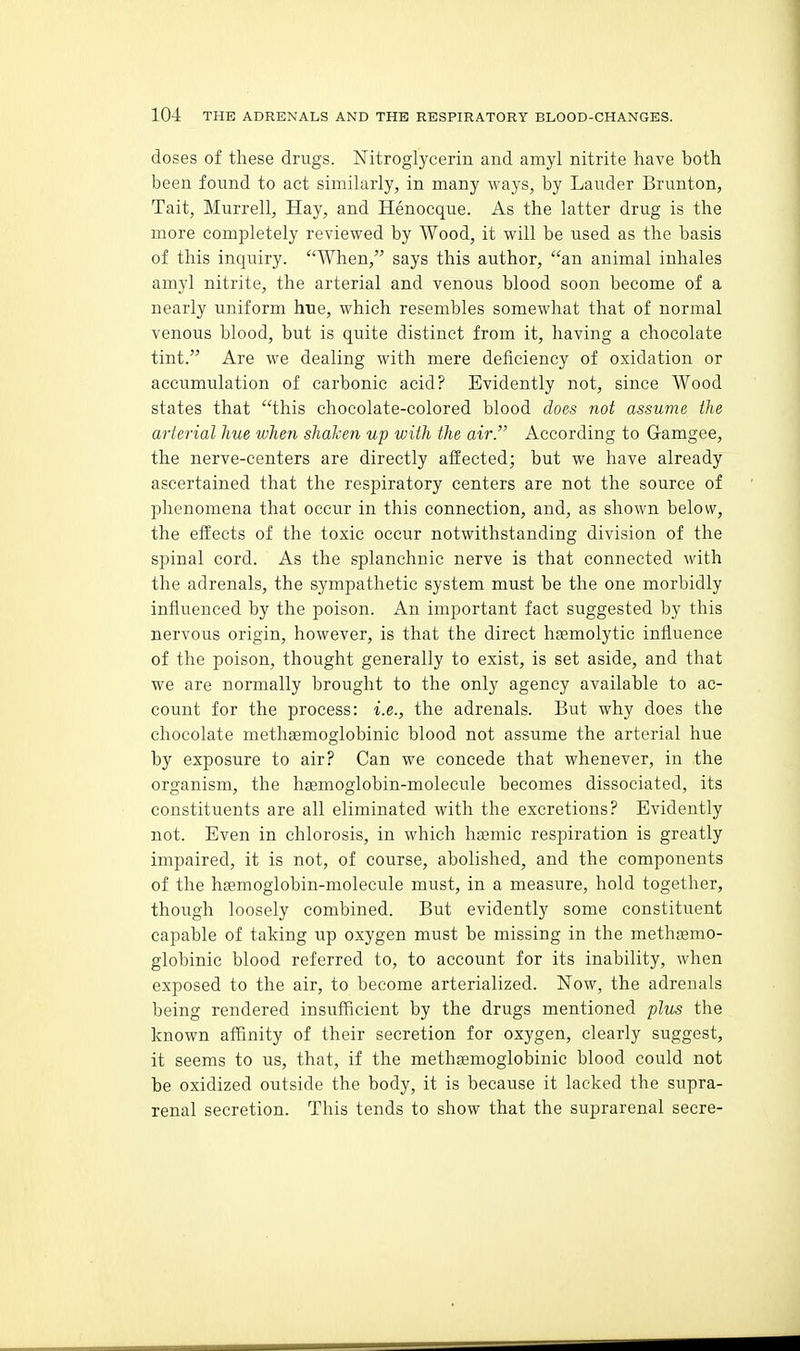 doses of these drugs. Nitroglycerin and amyl nitrite have both been found to act similarly, in many ways, by Lauder Brunton, Tait, Murrell, Hay, and Henocque. As the latter drug is the more completely reviewed by Wood, it will be used as the basis of this inquiry. When, says this author, an animal inhales amyl nitrite, the arterial and venous blood soon become of a nearly uniform hue, which resembles somewhat that of normal venous blood, but is quite distinct from it, having a chocolate tint. Are we dealing with mere deficiency of oxidation or accumulation of carbonic acid? Evidently not, since Wood states that this chocolate-colored blood does not assume the arterial hue when shaken up with the air. According to Gamgee, the nerve-centers are directly affected; but we have already ascertained that the respiratory centers are not the source of phenomena that occur in this connection, and, as shown below, the effects of the toxic occur notwithstanding division of the spinal cord. As the splanchnic nerve is that connected with the adrenals, the sympathetic system must be the one morbidly influenced by the poison. An important fact suggested by this nervous origin, however, is that the direct hsemolytic influence of the poison, thought generally to exist, is set aside, and that we are normally brought to the only agency available to ac- count for the process: i.e., the adrenals. But why does the chocolate methagmoglobinic blood not assume the arterial hue by exposure to air? Can we concede that whenever, in the organism, the haemoglobin-molecule becomes dissociated, its constituents are all eliminated with the excretions? Evidently not. Even in chlorosis, in which haamic respiration is greatly impaired, it is not, of course, abolished, and the components of the haemoglobin-molecule must, in a measure, hold together, though loosely combined. But evidently some constituent capable of taking up oxygen must be missing in the methjemo- globinic blood referred to, to account for its inability, when exposed to the air, to become arterialized. Now, the adrenals being rendered insufficient by the drugs mentioned plu^ the known affinity of their secretion for oxygen, clearly suggest, it seems to us, that, if the methsemoglobinic blood could not be oxidized outside the body, it is because it lacked the supra- renal secretion. This tends to show that the suprarenal secre-