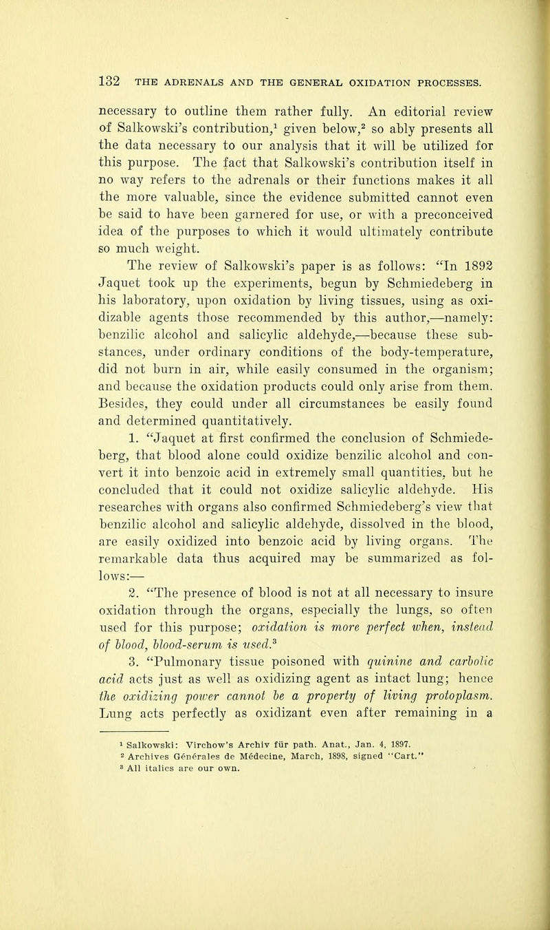 necessary to outline them rather fully. An editorial review of Salkowski's contribution/ given below,^ so ably presents all the data necessary to our analysis that it will be utilized for this purpose. The fact that Salkowski's contribution itself in no way refers to the adrenals or their functions makes it all the more valuable, since the evidence submitted cannot even be said to have been garnered for use, or with a preconceived idea of the purposes to which it would ultimately contribute so much weight. The review of Salkowski's paper is as follows: In 1893 Jaquet took up the experiments, begun by Schmiedeberg in his laboratory, upon oxidation by living tissues, using as oxi- dizable agents those recommended by this author,—namely: benzilie alcohol and salicylic aldehyde,—because these sub- stances, under ordinary conditions of the body-temperature, did not burn in air, while easily consumed in the organism; and because the oxidation products could only arise from them. Besides, they could under all circumstances be easily found and determined quantitatively. 1. Jaquet at first confirmed the conclusion of Schmiede- berg, that blood alone could oxidize benzilie alcohol and con- vert it into benzoic acid in extremely small quantities, but he concluded that it could not oxidize salicylic aldehyde. His researches with organs also confirmed Schmiedeberg's view that benzilie alcohol and salicylic aldehyde, dissolved in the blood, are easily oxidized into benzoic acid by living organs. The remarkable data thus acquired may be summarized as fol- lows:— 2. The presence of blood is not at all necessary to insure oxidation through the organs, especially the lungs, so often used for this purpose; oxidation is more perfect when, instead of hlood, ilood-serum is tised.^ 3. Pulmonary tissue poisoned with quinine and carbolic acid acts just as well as oxidizing agent as intact lung; hence the oxidizing poirer cannot he a property of living protoplasm. Lung acts perfectly as oxidizant even after remaining in a 1 Salkowski: Virchow's Archiv fiir path. Anat., Jan. 4, 1897. 2 Archives Generales de Medecine, March, 1898, signed Cart. * All italics are our own.