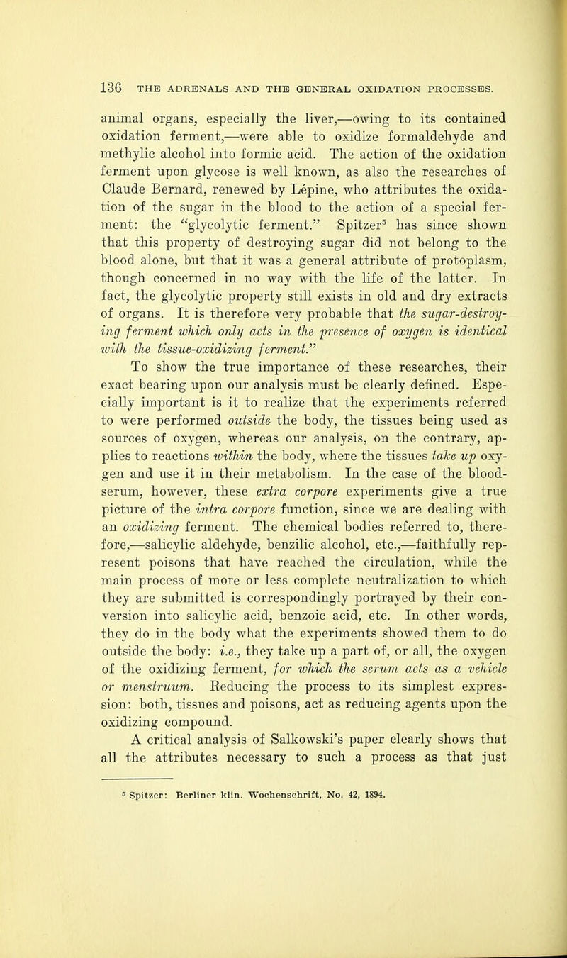 animal organs, especially the liver,—owing to its contained oxidation ferment,—were able to oxidize formaldehyde and methylic alcohol into formic acid. The action of the oxidation ferment upon glycose is well known, as also the researches of Claude Bernard, renewed by Lepine, who attributes the oxida- tion of the sugar in the blood to the action of a special fer- ment: the glycolytic ferment. Spitzer^ has since shown that this property of destroying sugar did not belong to the blood alone, but that it was a general attribute of protoplasm, though concerned in no way with the life of the latter. In fact, the glycolytic property still exists in old and dry extracts of organs. It is therefore very probable that the sugar-destroy- ing ferment which only acts in the presence of oxygen is identical loith the tissue-oxidizing ferment. To show the true importance of these researches, their exact bearing upon our analysis must be clearly defined. Espe- cially important is it to realize that the experiments referred to were performed outside the body, the tissues being used as sources of oxygen, whereas our analysis, on the contrary, ap- plies to reactions tvithin the body, where the tissues take up oxy- gen and use it in their metabolism. In the case of the blood- serum, however, these extra corpore experiments give a true picture of the intra corpore function, since we are dealing with an oxidizing ferment. The chemical bodies referred to, there- fore,—salicylic aldehyde, benzilic alcohol, etc.,—faithfully rep- resent poisons that have reached the circulation, while the main process of more or less complete neutralization to which they are submitted is correspondingly portrayed by their con- version into salicylic acid, benzoic acid, etc. In other words, they do in the body what the experiments showed them to do outside the body: i.e., they take up a part of, or all, the oxygen of the oxidizing ferment, for which the serum acts as a vehicle or menstruum. Eeducing the process to its simplest expres- sion: both, tissues and poisons, act as reducing agents upon the oxidizing compound. A critical analysis of Salkowski's paper clearly shows that all the attributes necessary to such a process as that just ^ Spitzer: Berliner klin. Wochenschrift, No. 42, 1894.