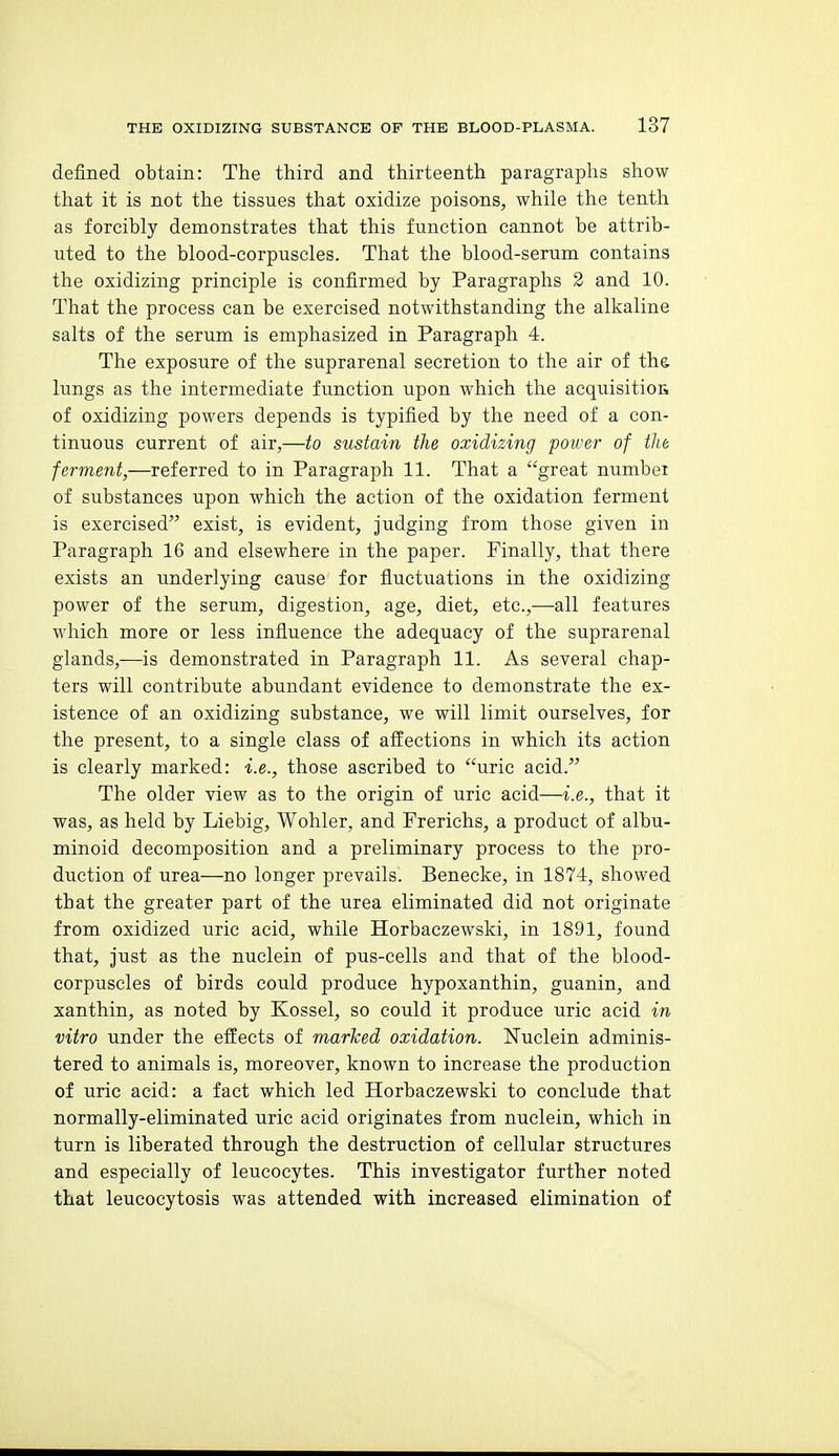 defined obtain: The third and thirteenth paragraphs show that it is not the tissues that osidize poisons, while the tenth as forcibly demonstrates that this function cannot be attrib- uted to the blood-corpuscles. That the blood-serum contains the oxidizing principle is confirmed by Paragraphs 2 and 10. That the process can be exercised notwithstanding the alkaline salts of the serum is emphasized in Paragraph 4. The exposure of the suprarenal secretion to the air of the lungs as the intermediate function upon which the acquisitioa of oxidizing powers depends is typified by the need of a con- tinuous current of air,—to sustain the oxidizing power of tlie ferment,—referred to in Paragraph 11. That a great number of substances upon which the action of the oxidation ferment is exercised exist, is evident, judging from those given in Paragraph 16 and elsewhere in the paper. Finally, that there exists an underlying cause for fluctuations in the oxidizing power of the serum, digestion, age, diet, etc.,—all features which more or less influence the adequacy of the suprarenal glands,—is demonstrated in Paragraph 11. As several chap- ters will contribute abundant evidence to demonstrate the ex- istence of an oxidizing substance, we will limit ourselves, for the present, to a single class of affections in which its action is clearly marked: i.e., those ascribed to uric acid. The older view as to the origin of uric acid—i.e., that it was, as held by Liebig, Wohler, and Prerichs, a product of albu- minoid decomposition and a preliminary process to the pro- duction of urea—no longer prevails. Benecke, in 1874, showed that the greater part of the urea eliminated did not originate from oxidized uric acid, while Horbaczewski, in 1891, found that, just as the nuclein of pus-cells and that of the blood- corpuscles of birds could produce hypoxanthin, guanin, and xanthin, as noted by Kossel, so could it produce uric acid in vitro under the effects of marked oxidation. Nuclein adminis- tered to animals is, moreover, known to increase the production of uric acid: a fact which led Horbaczewski to conclude that normally-eliminated uric acid originates from nuclein, which in turn is liberated through the destruction of cellular structures and especially of leucocytes. This investigator further noted that leucocytosis was attended with increased elimination of